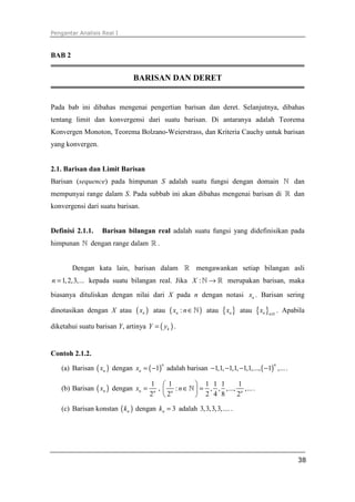 Pengantar Analisis Real I
38
BAB 2
BARISAN DAN DERET
Pada bab ini dibahas mengenai pengertian barisan dan deret. Selanjutnya, dibahas
tentang limit dan konvergensi dari suatu barisan. Di antaranya adalah Teorema
Konvergen Monoton, Teorema Bolzano-Weierstrass, dan Kriteria Cauchy untuk barisan
yang konvergen.
2.1. Barisan dan Limit Barisan
Barisan (sequence) pada himpunan S adalah suatu fungsi dengan domain ℕ dan
mempunyai range dalam S. Pada subbab ini akan dibahas mengenai barisan di ℝ dan
konvergensi dari suatu barisan.
Definisi 2.1.1. Barisan bilangan real adalah suatu fungsi yang didefinisikan pada
himpunan ℕ dengan range dalam ℝ .
Dengan kata lain, barisan dalam ℝ mengawankan setiap bilangan asli
1,2,3,...n = kepada suatu bilangan real. Jika :X →ℕ ℝ merupakan barisan, maka
biasanya dituliskan dengan nilai dari X pada n dengan notasi nx . Barisan sering
dinotasikan dengan X atau ( )nx atau ( ):nx n∈ℕ atau { }nx atau { } 1n n
x ≥
. Apabila
diketahui suatu barisan Y, artinya ( )kY y= .
Contoh 2.1.2.
(a) Barisan ( )nx dengan ( )1
n
nx = − adalah barisan ( )1,1, 1,1, 1,1,..., 1 ,...
n
− − − − .
(b) Barisan ( )nx dengan
1
2
n n
x = ,
1 1 1 1 1
: , , ,..., ,...
2 2 4 8 2n n
n
 
∈ = 
 
ℕ .
(c) Barisan konstan ( )nk dengan 3nk = adalah 3,3,3,3,.....
 