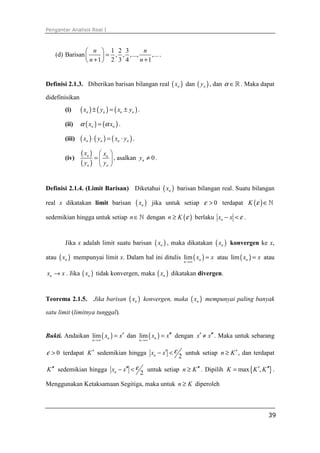 Pengantar Analisis Real I
39
(d) Barisan
1 2 3
, , ,..., ,...
1 2 3 4 1
n n
n n
 
= 
+ + 
.
Definisi 2.1.3. Diberikan barisan bilangan real ( )nx dan ( )ny , dan α ∈ℝ . Maka dapat
didefinisikan
(i) ( ) ( ) ( )n n n nx y x y± = ± .
(ii) ( ) ( )n nx xα α= .
(iii) ( ) ( ) ( )n n n nx y x y⋅ = ⋅ .
(iv)
( )
( )
n n
n n
x x
y y
 
=  
 
, asalkan 0ny ≠ .
Definisi 2.1.4. (Limit Barisan) Diketahui ( )nx barisan bilangan real. Suatu bilangan
real x dikatakan limit barisan ( )nx jika untuk setiap 0ε > terdapat ( )K ε ∈ℕ
sedemikian hingga untuk setiap n∈ℕ dengan ( )n K ε≥ berlaku nx x ε− < .
Jika x adalah limit suatu barisan ( )nx , maka dikatakan ( )nx konvergen ke x,
atau ( )nx mempunyai limit x. Dalam hal ini ditulis ( )lim n
n
x x
→∞
= atau ( )lim nx x= atau
nx x→ . Jika ( )nx tidak konvergen, maka ( )nx dikatakan divergen.
Teorema 2.1.5. Jika barisan ( )nx konvergen, maka ( )nx mempunyai paling banyak
satu limit (limitnya tunggal).
Bukti. Andaikan ( )lim n
n
x x
→∞
′= dan ( )lim n
n
x x
→∞
′′= dengan x x′ ′′≠ . Maka untuk sebarang
0ε > terdapat K′ sedemikian hingga
2nx x ε′− < untuk setiap n K′≥ , dan terdapat
K′′ sedemikian hingga
2nx x ε′′− < untuk setiap n K′′≥ . Dipilih { }max ,K K K′ ′′= .
Menggunakan Ketaksamaan Segitiga, maka untuk n K≥ diperoleh
 