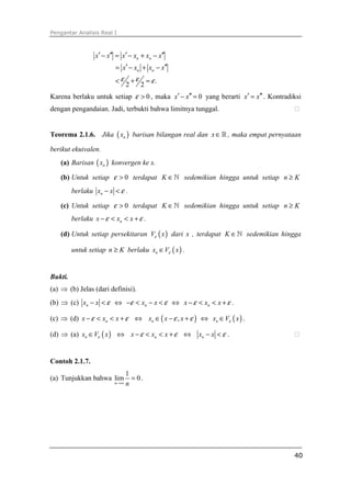 Pengantar Analisis Real I
40
.
2 2
n n
n n
x x x x x x
x x x x
ε ε ε
′ ′′ ′ ′′− = − + −
′ ′′= − + −
< + =
Karena berlaku untuk setiap 0ε > , maka 0x x′ ′′− = yang berarti x x′ ′′= . Kontradiksi
dengan pengandaian. Jadi, terbukti bahwa limitnya tunggal. ⁭
Teorema 2.1.6. Jika ( )nx barisan bilangan real dan x∈ℝ , maka empat pernyataan
berikut ekuivalen.
(a) Barisan ( )nx konvergen ke x.
(b) Untuk setiap 0ε > terdapat K ∈ℕ sedemikian hingga untuk setiap n K≥
berlaku nx x ε− < .
(c) Untuk setiap 0ε > terdapat K ∈ℕ sedemikian hingga untuk setiap n K≥
berlaku nx x xε ε− < < + .
(d) Untuk setiap persekitaran ( )V xε dari x , terdapat K ∈ℕ sedemikian hingga
untuk setiap n K≥ berlaku ( )nx V xε∈ .
Bukti.
(a) ⇒ (b) Jelas (dari definisi).
(b) ⇒ (c) nx x ε− < ⇔ nx xε ε− < − < ⇔ nx x xε ε− < < + .
(c) ⇒ (d) nx x xε ε− < < + ⇔ ( ),nx x xε ε∈ − + ⇔ ( )nx V xε∈ .
(d) ⇒ (a) ( )nx V xε∈ ⇔ nx x xε ε− < < + ⇔ nx x ε− < . ⁭
Contoh 2.1.7.
(a) Tunjukkan bahwa
1
lim 0
n n→∞
= .
 