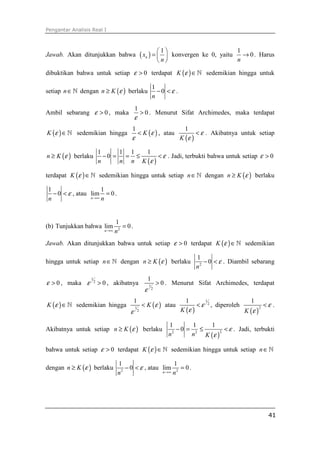 Pengantar Analisis Real I
41
Jawab. Akan ditunjukkan bahwa ( )
1
nx
n
 
=  
 
konvergen ke 0, yaitu
1
0
n
→ . Harus
dibuktikan bahwa untuk setiap 0ε > terdapat ( )K ε ∈ℕ sedemikian hingga untuk
setiap n∈ℕ dengan ( )n K ε≥ berlaku
1
0
n
ε− < .
Ambil sebarang 0ε > , maka
1
0
ε
> . Menurut Sifat Archimedes, maka terdapat
( )K ε ∈ℕ sedemikian hingga ( )
1
K ε
ε
< , atau
( )
1
K
ε
ε
< . Akibatnya untuk setiap
( )n K ε≥ berlaku
( )
1 1 1 1
0
n n n K
ε
ε
− = = ≤ < . Jadi, terbukti bahwa untuk setiap 0ε >
terdapat ( )K ε ∈ℕ sedemikian hingga untuk setiap n∈ℕ dengan ( )n K ε≥ berlaku
1
0
n
ε− < , atau
1
lim 0
n n→∞
= .
(b) Tunjukkan bahwa 2
1
lim 0
n n→∞
= .
Jawab. Akan ditunjukkan bahwa untuk setiap 0ε > terdapat ( )K ε ∈ℕ sedemikian
hingga untuk setiap n∈ℕ dengan ( )n K ε≥ berlaku 2
1
0
n
ε− < . Diambil sebarang
0ε > , maka
1
2
0ε > , akibatnya 1
2
1
0
ε
> . Menurut Sifat Archimedes, terdapat
( )K ε ∈ℕ sedemikian hingga ( )1
2
1
K ε
ε
< atau
( )
1
2
1
K
ε
ε
< , diperoleh
( )
2
1
K
ε
ε
< .
Akibatnya untuk setiap ( )n K ε≥ berlaku
( )
22 2
1 1 1
0
n n K
ε
ε
− = ≤ < . Jadi, terbukti
bahwa untuk setiap 0ε > terdapat ( )K ε ∈ℕ sedemikian hingga untuk setiap n∈ℕ
dengan ( )n K ε≥ berlaku 2
1
0
n
ε− < , atau 2
1
lim 0
n n→∞
= .
 