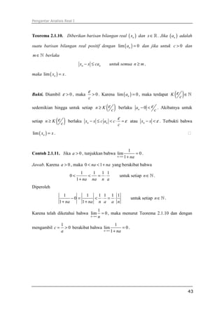Pengantar Analisis Real I
43
Teorema 2.1.10. Diberikan barisan bilangan real ( )nx dan x∈ℝ . Jika ( )na adalah
suatu barisan bilangan real positif dengan ( )lim 0na = dan jika untuk 0c > dan
m∈ℕ berlaku
n nx x ca− ≤ untuk semua n m≥ ,
maka ( )lim nx x= .
Bukti. Diambil 0ε > , maka 0
c
ε
> . Karena ( )lim 0na = , maka terdapat ( )K
c
ε ∈ℕ
sedemikian hingga untuk setiap ( )n K
c
ε≥ berlaku 0na
c
ε− < . Akibatnya untuk
setiap ( )n K
c
ε≥ berlaku n nx x c a c
c
ε
ε− ≤ < ⋅ = atau nx x ε− < . Terbukti bahwa
( )lim nx x= . ⁭
Contoh 2.1.11. Jika 0a > , tunjukkan bahwa
1
lim 0
1n na→∞
=
+
.
Jawab. Karena 0a > , maka 0 1na na< < + yang berakibat bahwa
1 1 1 1
0
1 na na n a
< < = ⋅
+
untuk setiap n∈ℕ .
Diperoleh
1 1 1 1 1 1
0
1 1na na n a a n
− = < ⋅ = ⋅
+ +
untuk setiap n∈ℕ .
Karena telah diketahui bahwa
1
lim 0
n n→∞
= , maka menurut Teorema 2.1.10 dan dengan
mengambil
1
0c
a
= > berakibat bahwa
1
lim 0
1n na→∞
=
+
.
 