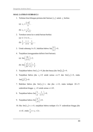 Pengantar Analisis Real I
44
SOAL LATIHAN SUBBAB 2.1
1. Tuliskan lima bilangan pertama dari barisan ( )nx untuk nx berikut.
(a)
( )1
:
n
nx
n
−
= .
(b) 2
1
:
2
nx
n
=
+
.
2. Tentukan rumus ke-n untuk barisan berikut.
(a) 5, 7, 9, 11, ....
(b)
1 1 1 1
, , , ,....
2 4 8 16
− −
3. Untuk sebarang b∈ℝ , buktikan bahwa lim 0
b
n
 
= 
 
.
4. Tunjukkan (menggunakan definisi limit barisan).
(a)
2
lim 2
1
n
n
 
= 
+ 
.
(b)
2
2
1 1
lim
2 3 2
n
n
 −
= 
+ 
.
5. Tunjukkan bahwa ( )lim 0nx = jika dan hanya jika ( )lim 0nx = .
6. Tunjukkan bahwa jika 0nx ≥ untuk semua n∈ℕ dan ( )lim 0nx = , maka
( )lim 0nx = .
7. Buktikan bahwa jika ( )lim nx x= dan jika 0x > , maka terdapat M ∈ℕ
sedemikian hingga 0nx > untuk semua n M≥ .
8. Tunjukkan bahwa
1 1
lim 0
1n n
 
− = 
+ 
.
9. Tunjukkan bahwa
2
lim 0
!
n
n
 
= 
 
.
10. Jika ( )lim 0nx x= > , tunjukkan bahwa terdapat K ∈ℕ sedemikian hingga jika
n K≥ , maka
1
2
2
nx x x< < .
 