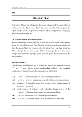 Pengantar Analisis Real I
1
BAB 1
BILANGAN REAL
Pada bab ini dibahas sifat-sifat penting dari sistem bilangan real ℝ , seperti sifat-sifat
aljabar, urutan, dan ketaksamaan. Selanjutnya, akan diberikan beberapa pengertian
seperti bilangan rasional, harga mutlak, himpunan terbuka, dan pengertian lainnya yang
berkaitan dengan bilangan real.
1.1. Sifat-sifat Aljabar dan Urutan dalam ℝ
Sebelum menjelaskan tentang sifat-sifat ℝ , diberikan terlebih dahulu tentang struktur
aljabar dari sistem bilangan real. Akan diberikan penjelasan singkat mengenai sifat-sifat
dasar dari penjumlahan dan perkalian, sifat-sifat aljabar lain yang dapat diturunkan
dalam beberapa aksioma dan teorema. Dalam terminologi aljabar abstrak, sistem
bilangan real membentuk lapangan (field) terhadap operasi biner penjumlahan dan
perkalian biasa.
Sifat-sifat Aljabar ℝ
Pada himpunan semua bilangan real ℝ terdapat dua operasi biner, dinotasikan dengan
“+” dan “.” yang disebut dengan penjumlahan (addition) dan perkalian
(multiplication). Operasi biner tersebut memenuhi sifat-sifat berikut:
(A1) + = +a b b a untuk semua , ∈ℝa b (sifat komutatif penjumlahan)
(A2) ( ) ( )a b c a b c+ + = + + untuk semua , ,a b c∈ℝ (sifat assosiatif penjumlahan)
(A3) terdapat 0∈ℝ sedemikian hingga 0 a a+ = dan 0a a+ = untuk semua a∈ℝ
(eksistensi elemen nol)
(A4) untuk setiap a∈ℝ terdapat a− ∈ℝ sedemikian hingga ( ) 0a a+ − = dan
( ) 0a a− + = (eksistensi elemen negatif atau invers penjumlahan)
(M1) a b b a⋅ = ⋅ untuk semua ,a b∈ℝ (sifat komutatif perkalian)
(M2) ( ) ( )a b c a b c⋅ ⋅ = ⋅ ⋅ untuk semua , ,a b c∈ℝ (sifat assosiatif perkalian)
 