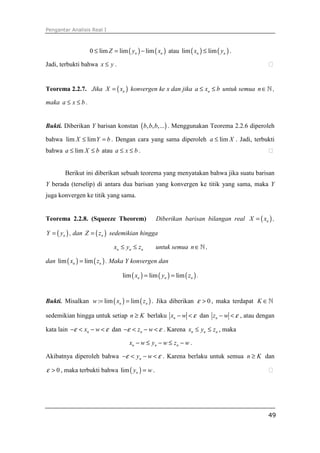 Pengantar Analisis Real I
49
( ) ( )0 lim lim limn nZ y x≤ = − atau ( ) ( )lim limn nx y≤ .
Jadi, terbukti bahwa x y≤ . ⁭
Teorema 2.2.7. Jika ( )nX x= konvergen ke x dan jika na x b≤ ≤ untuk semua n∈ℕ ,
maka a x b≤ ≤ .
Bukti. Diberikan Y barisan konstan ( ), , ,...b b b . Menggunakan Teorema 2.2.6 diperoleh
bahwa lim limX Y b≤ = . Dengan cara yang sama diperoleh lima X≤ . Jadi, terbukti
bahwa lima X b≤ ≤ atau a x b≤ ≤ . ⁭
Berikut ini diberikan sebuah teorema yang menyatakan bahwa jika suatu barisan
Y berada (terselip) di antara dua barisan yang konvergen ke titik yang sama, maka Y
juga konvergen ke titik yang sama.
Teorema 2.2.8. (Squeeze Theorem) Diberikan barisan bilangan real ( )nX x= ,
( )nY y= , dan ( )nZ z= sedemikian hingga
n n nx y z≤ ≤ untuk semua n∈ℕ ,
dan ( ) ( )lim limn nx z= . Maka Y konvergen dan
( ) ( ) ( )lim lim limn n nx y z= = .
Bukti. Misalkan ( ) ( ): lim limn nw x z= = . Jika diberikan 0ε > , maka terdapat K ∈ℕ
sedemikian hingga untuk setiap n K≥ berlaku nx w ε− < dan nz w ε− < , atau dengan
kata lain nx wε ε− < − < dan nz wε ε− < − < . Karena n n nx y z≤ ≤ , maka
n n nx w y w z w− ≤ − ≤ − .
Akibatnya diperoleh bahwa ny wε ε− < − < . Karena berlaku untuk semua n K≥ dan
0ε > , maka terbukti bahwa ( )lim ny w= . ⁭
 