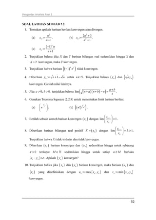 Pengantar Analisis Real I
52
SOAL LATIHAN SUBBAB 2.2.
1. Tentukan apakah barisan berikut konvergen atau divergen.
(a)
2
:
1
n
n
x
n
=
+
. (b)
2
2
2 3
:
1
n
n
x
n
+
=
+
.
(c)
( )1
:
1
n
n
n
x
n
−
=
+
2. Tunjukkan bahwa jika X dan Y barisan bilangan real sedemikian hingga X dan
X Y+ konvergen, maka Y konvergen.
3. Tunjukkan bahwa barisan ( )( )2
1
n
n− tidak konvergen.
4. Diberikan : 1ny n n= + − untuk n∈ℕ . Tunjukkan bahwa ( )ny dan ( )nny
konvergen. Carilah nilai limitnya.
5. Jika 0, 0a b> > , tunjukkan bahwa ( )( )( )lim
2
a b
n a n b n
+
+ + − = .
6. Gunakan Teorema Squeeze (2.2.8) untuk menentukan limit barisan berikut.
(a)
1
2n
n
 
 
 
. (b) ( )( )2
1
! nn .
7. Berilah sebuah contoh barisan konvergen ( )nx dengan 1
lim 1n
n
x
x
−
 
= 
 
.
8. Diberikan barisan bilangan real positif ( )nX x= dengan 1
lim 1n
n
x
L
x
−
 
= > 
 
.
Tunjukkan bahwa X tidak terbatas dan tidak konvergen.
9. Diberikan ( )nx barisan konvergen dan ( )ny sedemikian hingga untuk sebarang
0ε > terdapat M ∈ℕ sedemikian hingga untuk setiap n M≥ berlaku
n nx y ε− < . Apakah ( )ny konvergen?
10. Tunjukkan bahwa jika ( )nx dan ( )ny barisan konvergen, maka barisan ( )nu dan
( )nv yang didefinisikan dengan { }: max ,n n nu x y= dan { }: min ,n n nv x y=
konvergen.
 