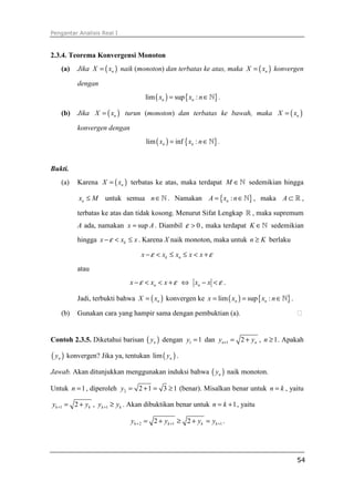Pengantar Analisis Real I
54
2.3.4. Teorema Konvergensi Monoton
(a) Jika ( )nX x= naik (monoton) dan terbatas ke atas, maka ( )nX x= konvergen
dengan
( ) { }lim sup :n nx x n= ∈ℕ .
(b) Jika ( )nX x= turun (monoton) dan terbatas ke bawah, maka ( )nX x=
konvergen dengan
( ) { }lim inf :n nx x n= ∈ℕ .
Bukti.
(a) Karena ( )nX x= terbatas ke atas, maka terdapat M ∈ℕ sedemikian hingga
nx M≤ untuk semua n∈ℕ . Namakan { }:nA x n= ∈ℕ , maka A ⊂ ℝ ,
terbatas ke atas dan tidak kosong. Menurut Sifat Lengkap ℝ , maka supremum
A ada, namakan supx A= . Diambil 0ε > , maka terdapat K ∈ℕ sedemikian
hingga kx x xε− < ≤ . Karena X naik monoton, maka untuk n K≥ berlaku
k nx x x x xε ε− < ≤ ≤ < +
atau
nx x xε ε− < < + ⇔ nx x ε− < .
Jadi, terbukti bahwa ( )nX x= konvergen ke ( ) { }lim sup :n nx x x n= = ∈ℕ .
(b) Gunakan cara yang hampir sama dengan pembuktian (a). ⁭
Contoh 2.3.5. Diketahui barisan ( )ny dengan 1 1y = dan 1 2n ny y+ = + , 1n ≥ . Apakah
( )ny konvergen? Jika ya, tentukan ( )lim ny .
Jawab. Akan ditunjukkan menggunakan induksi bahwa ( )ny naik monoton.
Untuk 1n = , diperoleh 2 2 1 3 1y = + = ≥ (benar). Misalkan benar untuk n k= , yaitu
1 2k ky y+ = + , 1k ky y+ ≥ . Akan dibuktikan benar untuk 1n k= + , yaitu
2 1 12 2k k k ky y y y+ + += + ≥ + = .
 