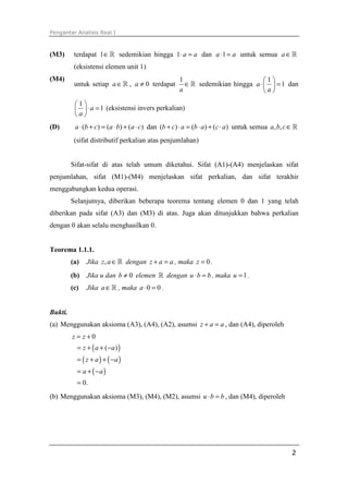 Pengantar Analisis Real I
2
(M3) terdapat 1∈ℝ sedemikian hingga 1 a a⋅ = dan 1a a⋅ = untuk semua a∈ℝ
(eksistensi elemen unit 1)
(M4)
untuk setiap a∈ℝ , 0a ≠ terdapat
1
a
∈ℝ sedemikian hingga
1
1a
a
 
⋅ = 
 
dan
1
1a
a
 
⋅ = 
 
(eksistensi invers perkalian)
(D) ( ) ( ) ( )a b c a b a c⋅ + = ⋅ + ⋅ dan ( ) ( ) ( )b c a b a c a+ ⋅ = ⋅ + ⋅ untuk semua , ,a b c∈ℝ
(sifat distributif perkalian atas penjumlahan)
Sifat-sifat di atas telah umum diketahui. Sifat (A1)-(A4) menjelaskan sifat
penjumlahan, sifat (M1)-(M4) menjelaskan sifat perkalian, dan sifat terakhir
menggabungkan kedua operasi.
Selanjutnya, diberikan beberapa teorema tentang elemen 0 dan 1 yang telah
diberikan pada sifat (A3) dan (M3) di atas. Juga akan ditunjukkan bahwa perkalian
dengan 0 akan selalu menghasilkan 0.
Teorema 1.1.1.
(a) Jika ,z a∈ℝ dengan z a a+ = , maka 0z = .
(b) Jika u dan 0b ≠ elemen ℝ dengan u b b⋅ = , maka 1u = .
(c) Jika a∈ℝ , maka 0 0a⋅ = .
Bukti.
(a) Menggunakan aksioma (A3), (A4), (A2), asumsi z a a+ = , dan (A4), diperoleh
( )
( ) ( )
( )
0
( )
0.
z z
z a a
z a a
a a
= +
= + + −
= + + −
= + −
=
(b) Menggunakan aksioma (M3), (M4), (M2), asumsi u b b⋅ = , dan (M4), diperoleh
 