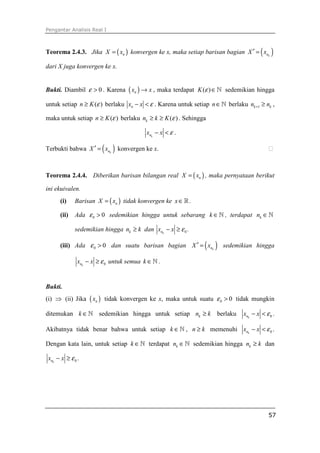 Pengantar Analisis Real I
57
Teorema 2.4.3. Jika ( )nX x= konvergen ke x, maka setiap barisan bagian ( )knX x′ =
dari X juga konvergen ke x.
Bukti. Diambil 0ε > . Karena ( )nx x→ , maka terdapat ( )K ε ∈ℕ sedemikian hingga
untuk setiap ( )n K ε≥ berlaku nx x ε− < . Karena untuk setiap n∈ℕ berlaku 1k kn n+ ≥ ,
maka untuk setiap ( )n K ε≥ berlaku ( )kn k K ε≥ ≥ . Sehingga
knx x ε− < .
Terbukti bahwa ( )knX x′ = konvergen ke x. ⁭
Teorema 2.4.4. Diberikan barisan bilangan real ( )nX x= , maka pernyataan berikut
ini ekuivalen.
(i) Barisan ( )nX x= tidak konvergen ke x∈ℝ .
(ii) Ada 0 0ε > sedemikian hingga untuk sebarang k ∈ℕ , terdapat kn ∈ℕ
sedemikian hingga kn k≥ dan 0knx x ε− ≥ .
(iii) Ada 0 0ε > dan suatu barisan bagian ( )knX x′ = sedemikian hingga
0knx x ε− ≥ untuk semua k ∈ℕ .
Bukti.
(i) ⇒ (ii) Jika ( )nx tidak konvergen ke x, maka untuk suatu 0 0ε > tidak mungkin
ditemukan k ∈ℕ sedemikian hingga untuk setiap kn k≥ berlaku 0knx x ε− < .
Akibatnya tidak benar bahwa untuk setiap k ∈ℕ , n k≥ memenuhi 0knx x ε− < .
Dengan kata lain, untuk setiap k ∈ℕ terdapat kn ∈ℕ sedemikian hingga kn k≥ dan
0knx x ε− ≥ .
 