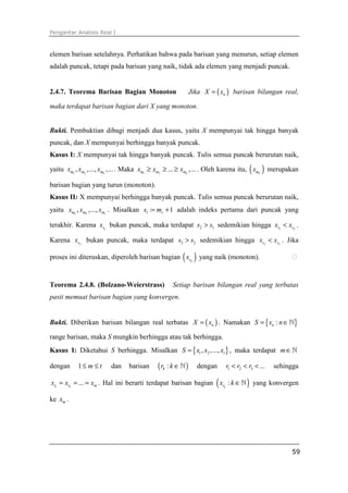 Pengantar Analisis Real I
59
elemen barisan setelahnya. Perhatikan bahwa pada barisan yang menurun, setiap elemen
adalah puncak, tetapi pada barisan yang naik, tidak ada elemen yang menjadi puncak.
2.4.7. Teorema Barisan Bagian Monoton Jika ( )nX x= barisan bilangan real,
maka terdapat barisan bagian dari X yang monoton.
Bukti. Pembuktian dibagi menjadi dua kasus, yaitu X mempunyai tak hingga banyak
puncak, dan X mempunyai berhingga banyak puncak.
Kasus I: X mempunyai tak hingga banyak puncak. Tulis semua puncak berurutan naik,
yaitu 1 2
, ,..., ,...km m mx x x . Maka 1 2
... ,...km m mx x x≥ ≥ ≥ . Oleh karena itu, ( )kmx merupakan
barisan bagian yang turun (monoton).
Kasus II: X mempunyai berhingga banyak puncak. Tulis semua puncak berurutan naik,
yaitu 1 2
, ,..., rm m mx x x . Misalkan 1 : 1rs m= + adalah indeks pertama dari puncak yang
terakhir. Karena 1sx bukan puncak, maka terdapat 2 1s s> sedemikian hingga 1 2s sx x< .
Karena 2sx bukan puncak, maka terdapat 3 2s s> sedemikian hingga 2 3s sx x< . Jika
proses ini diteruskan, diperoleh barisan bagian ( )ksx yang naik (monoton). ⁭
Teorema 2.4.8. (Bolzano-Weierstrass) Setiap barisan bilangan real yang terbatas
pasti memuat barisan bagian yang konvergen.
Bukti. Diberikan barisan bilangan real terbatas ( )nX x= . Namakan { }:nS x n= ∈ℕ
range barisan, maka S mungkin berhingga atau tak berhingga.
Kasus I: Diketahui S berhingga. Misalkan { }1 2, ,..., tS x x x= , maka terdapat m∈ℕ
dengan 1 m t≤ ≤ dan barisan ( ):kr k ∈ℕ dengan 1 2 3 ...r r r< < < sehingga
1 2
...r r mx x x= = = . Hal ini berarti terdapat barisan bagian ( ):krx k ∈ℕ yang konvergen
ke mx .
 