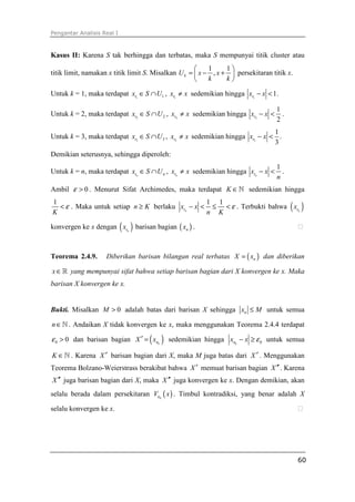 Pengantar Analisis Real I
60
Kasus II: Karena S tak berhingga dan terbatas, maka S mempunyai titik cluster atau
titik limit, namakan x titik limit S. Misalkan
1 1
,kU x x
k k
 
= − + 
 
persekitaran titik x.
Untuk k = 1, maka terdapat 1 1rx S U∈ ∩ , 1rx x≠ sedemikian hingga 1
1rx x− < .
Untuk k = 2, maka terdapat 2 2rx S U∈ ∩ , 2rx x≠ sedemikian hingga 2
1
2
rx x− < .
Untuk k = 3, maka terdapat 3 3rx S U∈ ∩ , 3rx x≠ sedemikian hingga 3
1
3
rx x− < .
Demikian seterusnya, sehingga diperoleh:
Untuk k = n, maka terdapat nr nx S U∈ ∩ , nrx x≠ sedemikian hingga
1
nrx x
n
− < .
Ambil 0ε > . Menurut Sifat Archimedes, maka terdapat K ∈ℕ sedemikian hingga
1
K
ε< . Maka untuk setiap n K≥ berlaku
1 1
nrx x
n K
ε− < ≤ < . Terbukti bahwa ( )nrx
konvergen ke x dengan ( )nrx barisan bagian ( )nx . ⁭
Teorema 2.4.9. Diberikan barisan bilangan real terbatas ( )nX x= dan diberikan
x∈ℝ yang mempunyai sifat bahwa setiap barisan bagian dari X konvergen ke x. Maka
barisan X konvergen ke x.
Bukti. Misalkan 0M > adalah batas dari barisan X sehingga nx M≤ untuk semua
n∈ℕ . Andaikan X tidak konvergen ke x, maka menggunakan Teorema 2.4.4 terdapat
0 0ε > dan barisan bagian ( )knX x′ = sedemikian hingga 0knx x ε− ≥ untuk semua
K ∈ℕ . Karena X ′ barisan bagian dari X, maka M juga batas dari X ′ . Menggunakan
Teorema Bolzano-Weierstrass berakibat bahwa X ′ memuat barisan bagian X ′′. Karena
X ′′ juga barisan bagian dari X, maka X ′′ juga konvergen ke x. Dengan demikian, akan
selalu berada dalam persekitaran ( )0
V xε . Timbul kontradiksi, yang benar adalah X
selalu konvergen ke x. ⁭
 