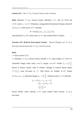 Pengantar Analisis Real I
63
Lemma 2.5.4. Jika ( )nX x= barisan Cauchy, maka X terbatas.
Bukti. Diketahui ( )nX x= barisan Cauchy. Diberikan : 1ε = . Jika ( ): 1H H= dan
n H≥ , maka 1n Hx x− < . Selanjutnya, menggunakan Ketaksamaan Segitiga, diperoleh
1n Hx x≤ + untuk semua n∈ℕ . Namakan
{ }1 2 1: max , ,..., , 1H HM x x x x−= + ,
maka diperoleh nx M≤ untuk semua n∈ℕ . Jadi, terbukti bahwa X terbatas. ⁭
Teorema 2.5.5. (Kriteria Konvergensi Cauchy) Barisan bilangan real ( )nX x=
konvergen jika dan hanya jika ( )nX x= barisan Cauchy.
Bukti.
⇒ Jelas (Lemma 2.5.3).
⇐ Diketahui ( )nX x= barisan Cauchy. Diambil 0ε > , maka terdapat ( ) 0H H ε= >
sedemikian hingga untuk setiap ,n m∈ℕ dengan ,n m H≥ berlaku
2
n mx x
ε
− < .
Karena X barisan Cauchy, maka X terbatas, sehingga X memuat barisan bagian
( )knX x′ = yang konvergen ke *x . Oleh karena itu, terdapat K H≥ dengan
{ }1 2 3, , ,...K n n n∈ sedemikian hingga *
2
Kx x
ε
− < . Akibatnya untuk m K= diperoleh
* *
*
.
2 2
n n K K
n K K
x x x x x x
x x x x
ε ε
ε
− = − + −
≤ − + −
< + =
Karena berlaku untuk sebarang 0ε > , maka terbukti bahwa barisan ( )nX x=
konvergen. ⁭
 