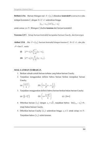 Pengantar Analisis Real I
64
Definisi 2.5.6. Barisan bilangan real ( )nX x= dikatakan kontraktif (contractive) jika
terdapat konstanta C, dengan 0 1C< < sedemikian hingga
2 1 1n n n nx x C x x+ + +− ≤ −
untuk semua n∈ℕ . Bilangan C disebut konstan dari barisan kontraktif.
Teorema 2.5.7. Setiap barisan kontraktif merupakan barisan Cauchy, dan konvergen.
Akibat 2.5.8. Jika ( )nX x= barisan kontraktif dengan konstan C, 0 1C< < , dan jika
* limx X= , maka
(i)
1
2 1*
1
n
n
C
x x x x
C
−
− ≤ −
−
,
(ii) 1*
1
n n n
C
x x x x
C
−− ≤ −
−
.
SOAL LATIHAN SUBBAB 2.5.
1. Berikan sebuah contoh barisan terbatas yang bukan barisan Cauchy.
2. Tunjukkan menggunakan definisi bahwa barisan berikut merupakan barisan
Cauchy.
(a)
1n
n
+ 
 
 
. (b)
1 1
1 ...
2! !n
 
+ + + 
 
.
3. Tunjukkan menggunakan definisi bahwa barisan berikut bukan barisan Cauchy.
(a) ( )( )1
n
− (b)
( )1
n
n
n
 −
+ 
 
 
(c) ( )ln n
4. Diberikan barisan ( )nx dengan :nx n= , tunjukkan bahwa 1lim 0n nx x+ − = ,
tetapi bukan barisan Cauchy.
5. Diberikan barisan Cauchy ( )nx sedemikian hingga nx ∈ℤ untuk setiap n∈ℕ .
Tunjukkan bahwa ( )nx selalu konstan.
 