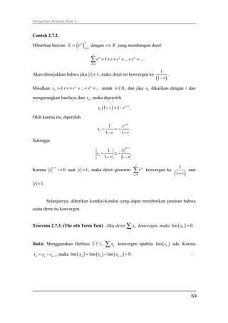 Pengantar Analisis Real I
69
Contoh 2.7.2.
Diberikan barisan ( ) 0
: n
n
X r
∞
=
= dengan r ∈ℝ yang membangun deret:
2
0
1 ... ...n n
n
r r r r
∞
=
= + + + + +∑ .
Akan ditunjukkan bahwa jika 1r < , maka deret ini konvergen ke
( )
1
1 r−
.
Misalkan 2
: 1 ... ...n
ns r r r= + + + + + untuk 0n ≥ , dan jika ns dikalikan dengan r dan
mengurangkan hasilnya dari ns , maka diperoleh
( ) 1
1 1 n
ns r r +
− = − .
Oleh karena itu, diperoleh
1
1
1 1
n
n
r
s
r r
+
− = −
− −
.
Sehingga
1
1
1 1
n
n
r
s
r r
+
− ≤ −
− −
.
Karena
1
0
n
r
+
→ saat 1r < , maka deret geometri
0
n
n
r
∞
=
∑ konvergen ke
( )
1
1 r−
saat
1r < .
Selanjutnya, diberikan kondisi-kondisi yang dapat memberikan jaminan bahwa
suatu deret itu konvergen.
Teorema 2.7.3. (The nth Term Test) Jika deret nx∑ konvergen, maka ( )lim 0nx = .
Bukti. Menggunakan Definisi 2.7.1, nx∑ konvergen apabila ( )lim ks ada. Karena
1n n nx s s −= − , maka ( ) ( ) ( )1lim lim lim 0n n nx s s −= − = . ⁭
 