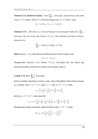 Pengantar Analisis Real I
70
Teorema 2.7.4. (Kriteria Cauchy) Deret nx∑ konvergen jika dan hanya jika untuk
setiap 0ε > terdapat ( )M ε ∈ℕ sedemikian hingga jika ( )m n M ε> ≥ , maka
1 2 ...m n n n ms s x x x ε+ +− = + + + < .
Teorema 2.7.5. Diberikan ( )nx barisan bilangan real nonnegatif. Maka deret nx∑
konvergen jika dan hanya jika barisan ( )kS s= dari jumlahan parsialnya terbatas.
Dalam hal ini,
( ) { }
1
lim sup :n k k
n
x s s k
∞
=
= = ∈∑ ℕ .
Bukti. Karena 0nx > , maka barisan jumlahan parsial S naik monoton, yaitu
1 2 ... ...ks s s≤ ≤ ≤ ≤ .
Menggunakan Teorema 2.3.4, barisan ( )kS s= konvergen jika dan hanya jika
barisannya terbatas, dalam hal ini limitnya sama dengan { }sup ks . ⁭
Contoh 2.7.6. Deret 2
1
1
n n
∞
=
∑ konvergen.
Karena jumlahan parsialnya monoton, maka cukup ditunjukkan bahwa barisan bagian
( )ks terbatas. Jika 1
1 : 2 1 1k = − = , maka 1
1ks = . Jika 2
2 : 2 1 3k = − = , maka
2 2 2 2
1 1 1 2 1
1 1
1 2 3 2 2
ks
 
= + + < + = + 
 
,
dan jika 3
3 : 2 1 7k = − = , maka diperoleh
3 2 22 2 2 2 2 2
1 1 1 1 4 1 1
1
4 5 6 7 4 2 2
k k ks s s
 
= + + + + < + < + + 
 
.
Menggunakan induksi matematik, diperoleh bahwa jika : 2 1j
jk = − , maka
2 1
1 1 1
0 1 ...
2 2 2j
j
ks
−
   
< < + + + +   
   
.
 