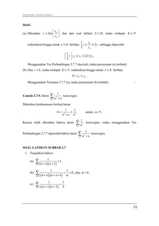 Pengantar Analisis Real I
72
Bukti.
(a) Diketahui : lim n
n
x
r
y
 
=  
 
dan dari soal latihan 2.1.10, maka terdapat K ∈ℕ
sedemikian hingga untuk n K≥ berlaku
1
2
2
n
n
x
r r
y
≤ ≤ , sehingga diperoleh
( )
1
2
2
n n nr y x r y
 
≤ ≤ 
 
.
Menggunakan Tes Perbandingan 2.7.7 dua kali, maka pernyataan (a) terbukti.
(b) Jika 0r = , maka terdapat K ∈ℕ sedemikian hingga untuk n K≥ berlaku
0 n nx y< ≤ .
Menggunakan Teorema 2.7.7 (a), maka pernyataan (b) terbukti. ⁭
Contoh 2.7.9. Deret 2
1
1
n n n
∞
= +
∑ konvergen.
Diketahui ketaksamaan berikut benar
2 2
1 1
0
n n n
< ≤
+
untuk n∈ℕ .
Karena telah diketahui bahwa deret 2
1
1
n n
∞
=
∑ konvergen, maka menggunakan Tes
Perbandingan 2.7.7 diperoleh bahwa deret 2
1
1
n n n
∞
= +
∑ konvergen.
SOAL LATIHAN SUBBAB 2.7
1. Tunjukkan bahwa
(a)
( )( )0
1
1
1 2n n n
∞
=
=
+ +
∑ .
(b)
( )( )0
1 1
0
1n n nα α α
∞
=
= >
+ + +
∑ , jika 0α > .
(c)
( )( )1
1 1
1 2 4n n n n
∞
=
=
+ +
∑ .
 