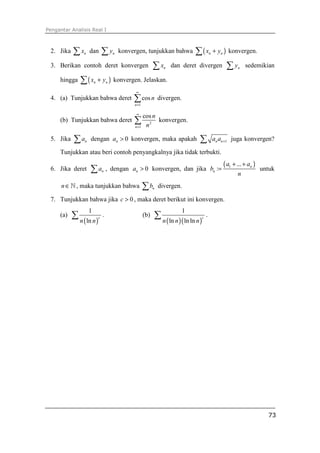 Pengantar Analisis Real I
73
2. Jika nx∑ dan ny∑ konvergen, tunjukkan bahwa ( )n nx y+∑ konvergen.
3. Berikan contoh deret konvergen nx∑ dan deret divergen ny∑ sedemikian
hingga ( )n nx y+∑ konvergen. Jelaskan.
4. (a) Tunjukkan bahwa deret
1
cos
n
n
∞
=
∑ divergen.
(b) Tunjukkan bahwa deret 2
1
cos
n
n
n
∞
=
∑ konvergen.
5. Jika na∑ dengan 0na > konvergen, maka apakah 1n na a +∑ juga konvergen?
Tunjukkan atau beri contoh penyangkalnya jika tidak terbukti.
6. Jika deret na∑ , dengan 0na > konvergen, dan jika
( )1 ...
: n
n
a a
b
n
+ +
= untuk
n∈ℕ , maka tunjukkan bahwa nb∑ divergen.
7. Tunjukkan bahwa jika 0c > , maka deret berikut ini konvergen.
(a)
( )
1
ln
c
n n
∑ . (b)
( )( )
1
ln ln ln
c
n n n
∑ .
 