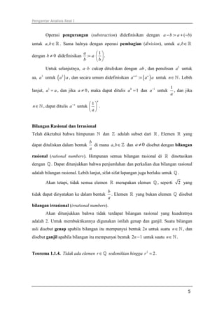 Pengantar Analisis Real I
5
Operasi pengurangan (substraction) didefinisikan dengan : ( )a b a b− = + −
untuk ,a b∈ℝ . Sama halnya dengan operasi pembagian (division), untuk ,a b∈ℝ
dengan 0b ≠ didefinisikan
1
:
a
a
b b
 
= ⋅ 
 
.
Untuk selanjutnya, a b⋅ cukup dituliskan dengan ab , dan penulisan 2
a untuk
aa, 3
a untuk ( )2
a a , dan secara umum didefinisikan ( )1
:n n
a a a+
= untuk n∈ℕ . Lebih
lanjut, 1
a a= , dan jika 0a ≠ , maka dapat ditulis 0
1a = dan 1
a−
untuk
1
a
, dan jika
n∈ℕ , dapat ditulis n
a−
untuk
1
n
a
 
 
 
.
Bilangan Rasional dan Irrasional
Telah diketahui bahwa himpunan ℕ dan ℤ adalah subset dari ℝ . Elemen ℝ yang
dapat dituliskan dalam bentuk
b
a
di mana ,a b∈ℤ dan 0a ≠ disebut dengan bilangan
rasional (rational numbers). Himpunan semua bilangan rasional di ℝ dinotasikan
dengan ℚ . Dapat ditunjukkan bahwa penjumlahan dan perkalian dua bilangan rasional
adalah bilangan rasional. Lebih lanjut, sifat-sifat lapangan juga berlaku untuk ℚ .
Akan tetapi, tidak semua elemen ℝ merupakan elemen ℚ , seperti 2 yang
tidak dapat dinyatakan ke dalam bentuk
b
a
. Elemen ℝ yang bukan elemen ℚ disebut
bilangan irrasional (irrational numbers).
Akan ditunjukkan bahwa tidak terdapat bilangan rasional yang kuadratnya
adalah 2. Untuk membuktikannya digunakan istilah genap dan ganjil. Suatu bilangan
asli disebut genap apabila bilangan itu mempunyai bentuk 2n untuk suatu n∈ℕ , dan
disebut ganjil apabila bilangan itu mempunyai bentuk 2 1n − untuk suatu n∈ℕ .
Teorema 1.1.4. Tidak ada elemen r ∈ℚ sedemikian hingga 2
2r = .
 