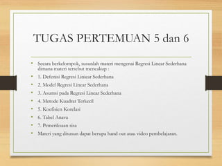 TUGAS PERTEMUAN 5 dan 6
• Secara berkelompok, susunlah materi mengenai Regresi Linear Sederhana
dimana materi tersebut mencakup :
• 1. Defenisi Regresi Liniear Sederhana
• 2. Model Regresi Linear Sederhana
• 3. Asumsi pada Regresi Linear Sederhana
• 4. Metode Kuadrat Terkecil
• 5. Koefisien Korelasi
• 6. Tabel Anava
• 7. Pemeriksaan sisa
• Materi yang disusun dapat berupa hand out atau video pembelajaran.
 