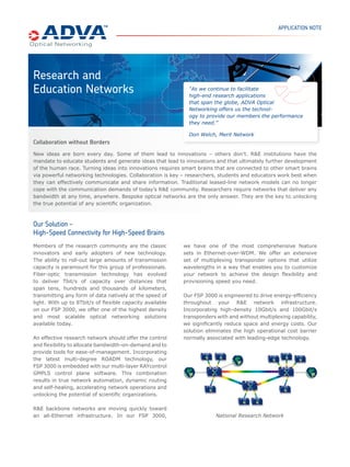 APPLICATION NOTE




Research and
Education Networks                                           “As we continue to facilitate
                                                             high-end research applications
                                                             that span the globe, ADVA Optical
                                                             Networking offers us the technol-
                                                             ogy to provide our members the performance
                                                             they need.”

                                                             Don Welch, Merit Network
Collaboration without Borders
New ideas are born every day. Some of them lead to innovations – others don’t. R&E institutions have the
mandate to educate students and generate ideas that lead to innovations and that ultimately further development
of the human race. Turning ideas into innovations requires smart brains that are connected to other smart brains
via powerful networking technologies. Collaboration is key – researchers, students and educators work best when
they can effectively communicate and share information. Traditional leased-line network models can no longer
cope with the communication demands of today’s R&E community. Researchers require networks that deliver any
bandwidth at any time, anywhere. Bespoke optical networks are the only answer. They are the key to unlocking
the true potential of any scientiﬁc organization.



Our Solution –
High-Speed Connectivity for High-Speed Brains
Members of the research community are the classic          we have one of the most comprehensive feature
innovators and early adopters of new technology.           sets in Ethernet-over-WDM. We offer an extensive
The ability to roll-out large amounts of transmission      set of multiplexing transponder options that utilize
capacity is paramount for this group of professionals.     wavelengths in a way that enables you to customize
Fiber-optic transmission technology has evolved            your network to achieve the design ﬂexibility and
to deliver Tbit/s of capacity over distances that          provisioning speed you need.
span tens, hundreds and thousands of kilometers,
transmitting any form of data natively at the speed of     Our FSP 3000 is engineered to drive energy-efﬁciency
light. With up to 8Tbit/s of ﬂexible capacity available    throughout your R&E network infrastructure.
on our FSP 3000, we offer one of the highest density       Incorporating high-density 10Gbit/s and 100Gbit/s
and most scalable optical networking solutions             transponders with and without multiplexing capability,
available today.                                           we signiﬁcantly reduce space and energy costs. Our
                                                           solution eliminates the high operational cost barrier
An effective research network should offer the control     normally associated with leading-edge technology.
and ﬂexibility to allocate bandwidth-on-demand and to
provide tools for ease-of-management. Incorporating
the latest multi-degree ROADM technology, our
FSP 3000 is embedded with our multi-layer RAYcontrol
GMPLS control plane software. This combination
results in true network automation, dynamic routing
and self-healing, accelerating network operations and
unlocking the potential of scientiﬁc organizations.

R&E backbone networks are moving quickly toward
an all-Ethernet infrastructure. In our FSP 3000,                        National Research Network
 