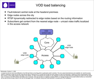 VOD load balancing
              Fault-tolerant central node at the headend premises
              Edge nodes across the city
              RTSP dynamically redirected to edge nodes based on the routing information
              Subscribers get content from the nearest edge node – unicast video traffic localized
              in the access network


                                                                                        VOD
                                                                                     central node




                                                                                           Core
                                                                                                                                        VOD
                                                                                                                                      edge node


                                            VOD
                                          edge node                                 Access




Wednesday, October 21, 2009
In respect to what we have done differently in the VOD part there is one thing which is particularly worth to mention. This one is about fault-tolerance and scalability. As I said the access
network in Moscow is huge and we didnʼt quite like the idea of making the IPTV unicast ﬂow through the entire network to reach the subscribers. Instead we chose a decentralized model
with a dozen of VOD nodes located at the edge of the network. To make it fault-tolerant we invented our own algorithm to ensure the subscribers will be getting the content from the closest
node. It is based on the BGP preﬁxes information and it is dynamic. This way we allow our neighbour company, MGTS, to manage the load on the access network without our intervention
and we also provide enough means to fail over the damaged node. The redirector doing smart load distribution is actually part of the middleware.
 