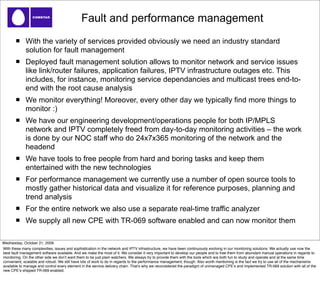Fault and performance management
             With the variety of services provided obviously we need an industry standard
             solution for fault management
             Deployed fault management solution allows to monitor network and service issues
             like link/router failures, application failures, IPTV infrastructure outages etc. This
             includes, for instance, monitoring service dependancies and multicast trees end-to-
             end with the root cause analysis
             We monitor everything! Moreover, every other day we typically find more things to
             monitor :)
             We have our engineering development/operations people for both IP/MPLS
             network and IPTV completely freed from day-to-day monitoring activities – the work
             is done by our NOC staff who do 24x7x365 monitoring of the network and the
             headend
             We have tools to free people from hard and boring tasks and keep them
             entertained with the new technologies
             For performance management we currently use a number of open source tools to
             mostly gather historical data and visualize it for reference purposes, planning and
             trend analysis
             For the entire network we also use a separate real-time traffic analyzer
             We supply all new CPE with TR-069 software enabled and can now monitor them

Wednesday, October 21, 2009
With these many complexities, issues and sophistication in the network and IPTV infrastructure, we have been continuously evolving in our monitoring solutions. We actually use now the
best fault management software available. And we make the most of it. We consider it very important to develop our people and to free them from abundant manual operations in regards to
monitoring. On the other side we donʼt want them to be just plain watchers. We always try to provide them with the tools which are both fun to study and operate and at the same time
convenient, scalable and robust. We still have lots of work to do in regards to the performance management, though. Also worth mentioning is the fact we try to use all of the mechanisms
available to manage and control every element in the service delivery chain. Thatʼs why we reconsidered the paradigm of unmanaged CPEʼs and implemented TR-069 solution with all of the
new CPEʼs shipped TR-069 enabled.
 