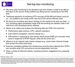 Set-top-box monitoring
              We never stop monitoring so we decided to go even further in order to be able to
              drill down to the source of the problems by doing service monitoring on the STB
              side
              Traditional approach of monitoring IPTV services at DSLAM port doesn’t work for
              us – our problems are mostly at the very end of the service delivery chain
              We found an innovative and clever solution on the market to do what we need – a
              tiny monitoring agent embedded inside STB and sending live statistics data in the
              real-time to the centralized server software
              Allows us to collect and analyze the following data per STB in the real-time:
                    Performance data (memory, CPU, network utilization)
                    User actions (navigation, channel change etc.)
                    STB actions in response to user activity (when actual IGMP join occurred, what
                    came in response to RTSP request, what are the errors etc.)
              Allows us to do network wide metrics analysis (e.g. actual mean channel change
              time across the entire subs base)
              Does the correlation between the infrastructure and the data collected from STB’s –
              can visualize what CO’s are prone to service degradation and why
              Does a variety of historical reports, including proactive suggestions (e.g. jeopardy
              of churn)

Wednesday, October 21, 2009
A year ago we accidentally found a solution weʼve been thinking of, to monitor things even further. The problem with our service model is we have lots of trouble tickets related to the quality
of the ADSL line and/or CPE or set-top-box conﬁguration. The solution is actually simple - we now monitor set-top-boxes too! A tiny piece of software inside all of our set-top-boxes gather all
the necessary data to analyze. What is important, the data is available to us in the real-time. We can select any of our STBʼs and check if there is anything wrong with it. Or was. We can
now do fast correlation between what we get from the other monitoring tools and what we see from the subscribers side. Basically, we now have complete picture, seeing the network as the
operator and also as one big subscriber as well. A ﬂexible reporting is available of course. We can now do day-to-day analysis of the things like overall service quality, channel popularity and
most important quality indicators as well.
 