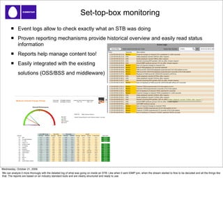 Set-top-box monitoring
              Event logs allow to check exactly what an STB was doing
              Proven reporting mechanisms provide historical overview and easily read status
              information
              Reports help manage content too!
              Easily integrated with the existing
              solutions (OSS/BSS and middleware)




Wednesday, October 21, 2009
We can analyze it more thorougly with the detailed log of what was going on inside an STB. Like when it sent IGMP join, when the stream started to ﬂow to be decoded and all the things like
that. The reports are based on an industry standard tools and are clearly structured and ready to use.
 