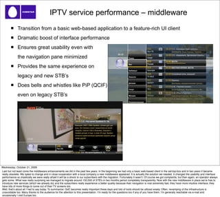 IPTV service performance – middleware
              Transition from a basic web-based application to a feature-rich UI client
              Dramatic boost of interface performance
              Ensures great usability even with
              the navigation pane minimized
              Provides the same experience on
              legacy and new STB’s
              Does bells and whistles like PiP (QCIF)
              even on legacy STB’s




Wednesday, October 21, 2009
Last but not least come the middleware enhancements we did in the past few years. In the beginning we had only a basic web-based client in the set-top-box and in two years it became
really obsolete. We opted to change and in close cooperation with a local company a new middleware appeared. It is actually the solution we needed. It changed the usability and interface
performance so drastically we were really afraid it will be a shock to our subscribers with the migration. Fortunately it wasnʼt. Of course we got complaints, but then again, an operator always
gets some. What was really surprising we managed to migrate around 150,000 of STBʼs in two months period completely transparently. Now with the new middleware in place weʼre free to
introduce new services (which we already do) and the subscribers really experience a better quality because their navigation is now extremely fast, they have more intuitive interface, they
have lots of more things to come out of their TV screens too.
Well, thatʼs about all I had to say today. To summarize: QoE becomes really important these days and lots of tools should be utilized wisely. Often, revamping of the infrastructure is
unavoidable too. Many thanks to the audience for the attention to this presentation. Iʼm ready for the questions too if any of you have them. Iʼm generally reachable via e-mail and
occasionally I visit Europe too.
 