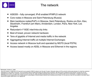 The network

                   AS8359 – fully converged, IPv6 enabled IP/MPLS network
                   Core nodes in Moscow and Saint Petersburg (Russia)
                   Main backbone nodes/PoP’s in Moscow, Saint Petersburg, Rostov-on-Don, Kiev,
                   Stockholm, Frankfurt (am Main), Amsterdam, London, Paris, New York, Los
                   Angeles
                   Redundant n*10GE inter/intra-city links
                   Best of breed, proven network hardware
                   Tens of gigabits of Internet and media traffic in the network
                   Aggregating Internet traffic at multiple Internet Exchanges
                   Access network in Moscow built and operated by MGTS (local PSTN)
                   Access based mostly on ADSL in Moscow and Ethernet in the regions




Wednesday, October 21, 2009
About the network. COMSTAR-UTS has built its own powerful IP/MPLS network over the past 10 years. Obviously, being an ISP we should continuously develop it to meet the customersʼ
expectations on the quality of services. Thus we typically utilize the latest technology and state-of-the art solutions. We have points of presence across Russia, Europe and US and
aggregate lots of trafﬁc. Our customers consume as much as they can, often just plainly saturating their ports (but not our uplinks!) with 24 hours downloads. In regards to the access
technologies we are mostly ADSL with a steady growth of percentage of Ethernet-based networks weʼre building across Russia. On the slide you may ﬁnd more speciﬁc information about
autonomous system 8359 which is our ﬂagship AS.
 