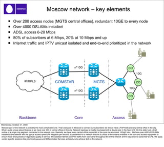 Moscow network – key elements
              Over 200 access nodes (MGTS central offices), redundant 10GE to every node
              Over 4000 DSLAMs installed
              ADSL access 6-20 Mbps
              80% of subscribers at 6 Mbps, 20% at 10 Mbps and up
              Internet traffic and IPTV unicast isolated and end-to-end prioritized in the network




                                                                                      n*10G                                                           CO
                                                                                                                                                               10G

                           IP/MPLS                             COMSTAR                                       MGTS                                              CO

                                                                                                                                                       10G
                                                                                      n*10G
                                                                                                                                                      CO




                     Backbone                                                         Core                                         Access
Wednesday, October 21, 2009
Moscow part of the network is probably the most complicated one. Thatʼs because in Moscow to connect our subscribers we should have a PoP/node at every central ofﬁce in the city.
Whatʼs quite unique about Moscow is we have over 200 of central ofﬁces in the city. Network topology is mostly ring-based with a double-star in the heart of it. On this slide I put a brief
outline of a single ring segment connected to the network core. Basically, we have every central ofﬁce connected to the core via redundant 10GigE links. We have over 4000 of DSLAMs
installed in the network with the typical access speed of 6 Megabits per second. It is essential for a network like this to utilize all the means available in the core and access equipment to
ensure most strict policies in regards to quality of service. We isolated Internet and IPTV trafﬁc from each other throughout the entire network all the way down to subscriberʼs CPE. We apply
vendor speciﬁc solutions like prioritized queues and Differentiated Services architecture to achieve QoS in the network.
 