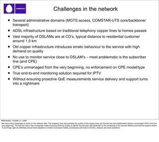 Challenges in the network
              Several administrative domains (MGTS access, COMSTAR-UTS core/backbone/
              transport)
              ADSL infrastructure based on traditional telephony copper lines to homes passed
              Vast majority of DSLAMs are at CO’s, typical distance to residential customer
              around 1.5 km
              Old copper infrastructure introduces erratic behaviour to the service with high
              demand on quality
              No use to monitor service close to DSLAM’s – most problematic is the subscriber
              line (and CPE)
              CPE’s unmanaged from the very beginning, no enforcement on CPE model/type
              True end-to-end monitoring solution required for IPTV
              Without ensuring proactive QoE measurements service delivery and support turns
              into a nightmare




Wednesday, October 21, 2009
We have many challenges to solve on the network side. The toughest ones are probably the quality of the copper lines and the fact we have deliberately chosen unmanaged CPEʼs from the
very beginning. The fact we have a few companies inside the group working closely to deliver the services also attributes to the complexity of the service delivery and service support chains.
To do things right we deﬁnitely should have adopted a number of process models, procedures and tools to monitor, analyze and solve problems.
 