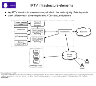 IPTV infrastructure elements
             Key IPTV infrastructure elements very similar to the vast majority of deployments
             Major differences in streaming bitrates, VOD setup, middleware

                            Content creation/                     Headend
                                 ingest                          (receivers,
                                                                 encoders)

                                Middleware                   Network access/
                                                             aggregation/load                                         Core network                           Backbone
                                                                balancing
                           VOD central node
                                                             Network access/
                                                             aggregation/load
                                 Content                        balancing
                             encryption/DRM



                                                                  VoD
                                                                  CO A
                                                                                                                                  Access
                                                                  VoD                                                             network
                                                                  CO B
                                                                  VoD
                                                                  CO ...
                                                                                                                                                                         Subscriber

                                                          VOD edge nodes
                                                                                                                                                            Subscriber



Wednesday, October 21, 2009
In regards to the IPTV infrastructure we donʼt have anything unusual in the architecture. We have antennas, satellite receivers, encoders, middleware and accompanying elements just as
every other operator on the market does. However, in our opinion what differentiates our setup now is the current middleware platform and also probably our VOD infrastructure
enhancements.
 