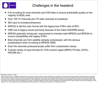 Challenges in the headend
             Full re-coding for most channels and VOD titles to ensure predictable quality on the
             majority of ADSL lines
             Over 100 TV channels plus 70 radio channels to broadcast
             SDI input to encoders/streamers
             MPEG2 is still the main format with the legacy/new STB’s ratio of 95%
             CBR due to legacy issues (primarily because of the initial CAS/DRM setup)
             MPEG4 gradually introduced, requirement to maintain both MPEG2 and MPEG4 to
             ensure compatibility with legacy STB’s
             Most channels are from satellite (already compressed, with the obvious
             complications when re-coding to MPEG2 CBR)
             Even the channels produced locally suffer from compression issues
             A whole variety of input formats for VOD content ingest (MPEG PS files, DVD’s,
             HDCAM etc.)




Wednesday, October 21, 2009
Taking a closer look at our headend infrastructure you may ﬁnd a number of factors which contribute to the complexity of ensuring the necessary quality of experience for the subscribers.
First of all, being mostly an ADSL ISP we need to provide certain guarantees on the quality of the streamed content. And we canʼt do this unless we re-code our content before streaming.
We have all of our receivers outputting video through SDI to the encoding part. We are also still on MPEG2 with the MPEG4 format gradually introduced with the increasing number of the
new models of set-top-boxes. We also struggle with a number of problems related to the VOD content management and especially with the whole variety of formats we are getting our VOD
content in. It is not a surprise that we have understood that ensuring QoE is not that easy but also that it is inevitable thing to do.
 