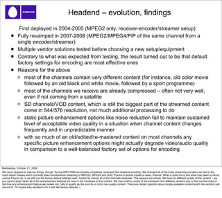 Headend – evolution, findings
               First deployed in 2004-2005 (MPEG2 only, receiver-encoder/streamer setup)
              Fully revamped in 2007-2008 (MPEG2/MPEG4/PiP of the same channel from a
              single encoder/streamer)
              Multiple vendor solutions tested before choosing a new setup/equipment
              Contrary to what was expected from testing, the result turned out to be that default
              factory settings for encoding are most effective ones
              Reasons for the above
                  most of the channels contain very different content (for instance, old color movie
                  followed by an old black and white movie, followed by a sport programme)
                  most of the channels we receive are already compressed – often not very well,
                  even if not coming from a satellite
                  SD channels/VOD content, which is still the biggest part of the streamed content
                  come in 544/576 resolution, not much additional processing to do
                  static picture enhancement options like noise reduction fail to maintain sustained
                  level of acceptable video quality in a situation when channel content changes
                  frequently and in unpredictable manner
                  with so much of an old/edited/re-mastered content on most channels any
                  specific picture enhancement options might actually degrade video/audio quality
                  in comparison to a well-balanced factory set of options for encoding


Wednesday, October 21, 2009
We never stopped to improve things, though. During 2007-2008 we actually completely revamped the headend encoding. We changed all of the bulky streaming encoders we had to the
most recent chassis which currently does simultaneous streaming of MPEG2, MPEG4 and QCIF Picture-in-picture copies of every channel. What is quite funny and what may seem to be an
unwise thing to do, is we still use the factory default settings (well, mostly) for almost all of the channels streamed. The reasons are simple. We have so different quality of the content - we
just cannot quite match all of the enhancement features we have in the hardware to this content. We have tried a variety of the hardware from different vendors only to ﬁnd out that most of
the time any enhancement feature we looked into, fails to qualify as the cure for a mid to low quality content. There are certain speciﬁcs about locally available content which the vendors just
cannot ﬁx. Or maybe they decided to ﬁx it with the factory defaults :)
 