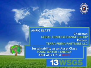 ANRIC BLATT
Chairman
GOBAL FUND EXCHANGE GROUP
Partner
TERRA PRIMA PARTNERS LLC
Sustainability as an Asset Class
FOOD, WATER & ENERGY
AND WHY IT’S A MUST
 