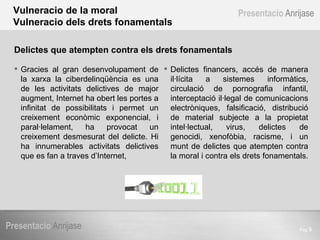 Pag  Presentacio   Anrijase Presentacio   Anrijase Vulneracio de la moral Vulneracio dels drets fonamentals Gracies al gran desenvolupament de la xarxa la ciberdelinqüència es una de les activitats delictives de major augment, Internet ha obert les portes a infinitat de possibilitats i permet un creixement econòmic exponencial, i paral·lelament, ha provocat un creixement desmesurat del delicte. Hi ha innumerables activitats delictives que es fan a traves d’Internet, Delictes financers, accés de manera il·lícita a sistemes informàtics, circulació de pornografia infantil, interceptació il·legal de comunicacions electròniques, falsificació, distribució de material subjecte a la propietat intel·lectual, virus, delictes de genocidi, xenofòbia, racisme, i un munt de delictes que atempten contra la moral i contra els drets fonamentals.  Delictes que atempten contra els drets fonamentals 