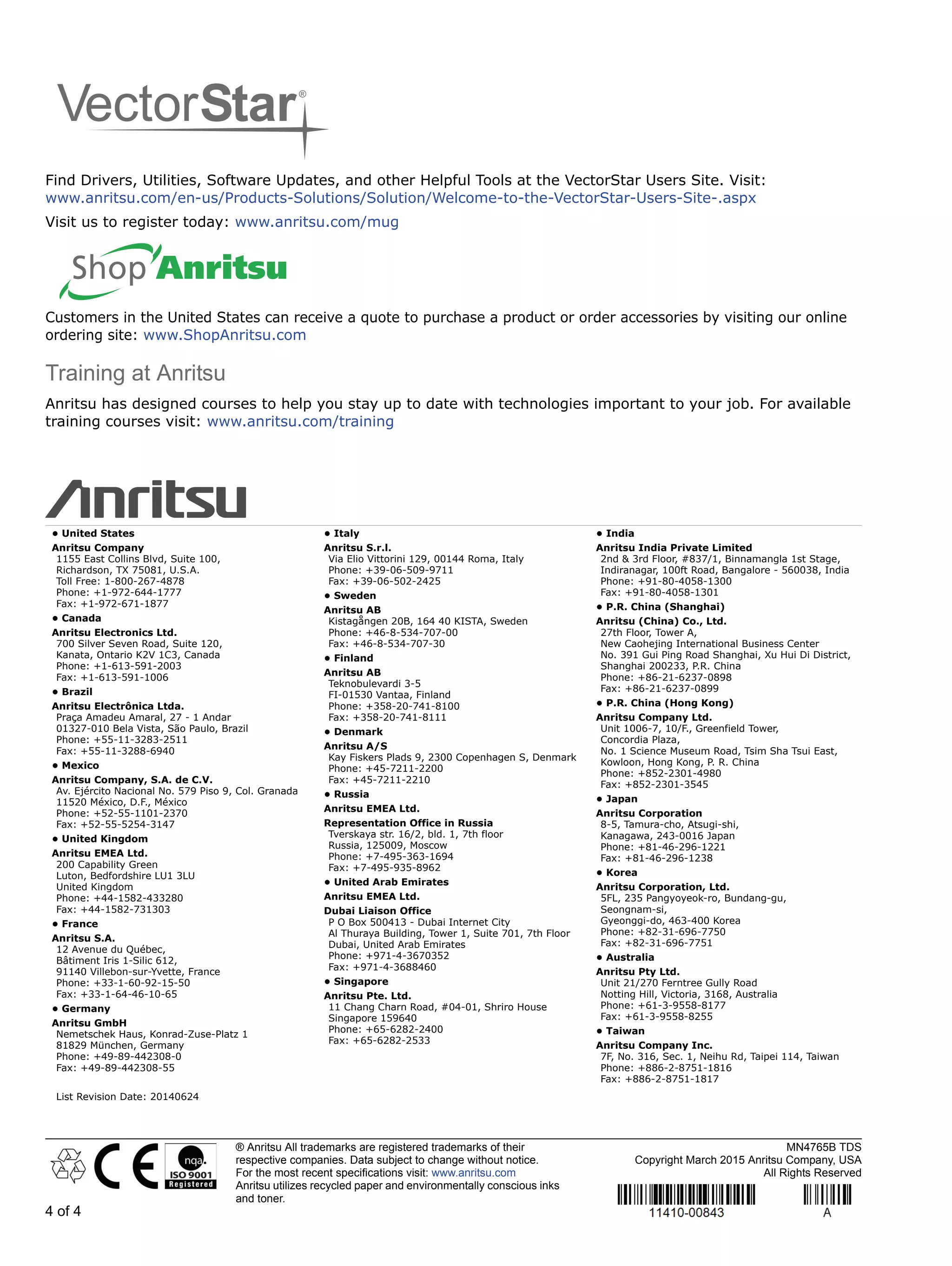 ® Anritsu All trademarks are registered trademarks of their
respective companies. Data subject to change without notice.
For the most recent specifications visit: www.anritsu.com
Anritsu utilizes recycled paper and environmentally conscious inks
and toner.
MN4765B TDS
Copyright March 2015 Anritsu Company, USA
All Rights Reserved
4 of 4
Find Drivers, Utilities, Software Updates, and other Helpful Tools at the VectorStar Users Site. Visit:
www.anritsu.com/en-us/Products-Solutions/Solution/Welcome-to-the-VectorStar-Users-Site-.aspx
Visit us to register today: www.anritsu.com/mug
Customers in the United States can receive a quote to purchase a product or order accessories by visiting our online
ordering site: www.ShopAnritsu.com
Training at Anritsu
Anritsu has designed courses to help you stay up to date with technologies important to your job. For available
training courses visit: www.anritsu.com/training
• United States
Anritsu Company
1155 East Collins Blvd, Suite 100,
Richardson, TX 75081, U.S.A.
Toll Free: 1-800-267-4878
Phone: +1-972-644-1777
Fax: +1-972-671-1877
• Canada
Anritsu Electronics Ltd.
700 Silver Seven Road, Suite 120,
Kanata, Ontario K2V 1C3, Canada
Phone: +1-613-591-2003
Fax: +1-613-591-1006
• Brazil
Anritsu Electrônica Ltda.
Praça Amadeu Amaral, 27 - 1 Andar
01327-010 Bela Vista, São Paulo, Brazil
Phone: +55-11-3283-2511
Fax: +55-11-3288-6940
• Mexico
Anritsu Company, S.A. de C.V.
Av. Ejército Nacional No. 579 Piso 9, Col. Granada
11520 México, D.F., México
Phone: +52-55-1101-2370
Fax: +52-55-5254-3147
• United Kingdom
Anritsu EMEA Ltd.
200 Capability Green
Luton, Bedfordshire LU1 3LU
United Kingdom
Phone: +44-1582-433280
Fax: +44-1582-731303
• France
Anritsu S.A.
12 Avenue du Québec,
Bâtiment Iris 1-Silic 612,
91140 Villebon-sur-Yvette, France
Phone: +33-1-60-92-15-50
Fax: +33-1-64-46-10-65
• Germany
Anritsu GmbH
Nemetschek Haus, Konrad-Zuse-Platz 1
81829 München, Germany
Phone: +49-89-442308-0
Fax: +49-89-442308-55
• Italy
Anritsu S.r.l.
Via Elio Vittorini 129, 00144 Roma, Italy
Phone: +39-06-509-9711
Fax: +39-06-502-2425
• Sweden
Anritsu AB
Kistagången 20B, 164 40 KISTA, Sweden
Phone: +46-8-534-707-00
Fax: +46-8-534-707-30
• Finland
Anritsu AB
Teknobulevardi 3-5
FI-01530 Vantaa, Finland
Phone: +358-20-741-8100
Fax: +358-20-741-8111
• Denmark
Anritsu A/S
Kay Fiskers Plads 9, 2300 Copenhagen S, Denmark
Phone: +45-7211-2200
Fax: +45-7211-2210
• Russia
Anritsu EMEA Ltd.
Representation Office in Russia
Tverskaya str. 16/2, bld. 1, 7th floor
Russia, 125009, Moscow
Phone: +7-495-363-1694
Fax: +7-495-935-8962
• United Arab Emirates
Anritsu EMEA Ltd.
Dubai Liaison Office
P O Box 500413 - Dubai Internet City
Al Thuraya Building, Tower 1, Suite 701, 7th Floor
Dubai, United Arab Emirates
Phone: +971-4-3670352
Fax: +971-4-3688460
• Singapore
Anritsu Pte. Ltd.
11 Chang Charn Road, #04-01, Shriro House
Singapore 159640
Phone: +65-6282-2400
Fax: +65-6282-2533
• India
Anritsu India Private Limited
2nd & 3rd Floor, #837/1, Binnamangla 1st Stage,
Indiranagar, 100ft Road, Bangalore - 560038, India
Phone: +91-80-4058-1300
Fax: +91-80-4058-1301
• P.R. China (Shanghai)
Anritsu (China) Co., Ltd.
27th Floor, Tower A,
New Caohejing International Business Center
No. 391 Gui Ping Road Shanghai, Xu Hui Di District,
Shanghai 200233, P.R. China
Phone: +86-21-6237-0898
Fax: +86-21-6237-0899
• P.R. China (Hong Kong)
Anritsu Company Ltd.
Unit 1006-7, 10/F., Greenfield Tower,
Concordia Plaza,
No. 1 Science Museum Road, Tsim Sha Tsui East,
Kowloon, Hong Kong, P. R. China
Phone: +852-2301-4980
Fax: +852-2301-3545
• Japan
Anritsu Corporation
8-5, Tamura-cho, Atsugi-shi,
Kanagawa, 243-0016 Japan
Phone: +81-46-296-1221
Fax: +81-46-296-1238
• Korea
Anritsu Corporation, Ltd.
5FL, 235 Pangyoyeok-ro, Bundang-gu,
Seongnam-si,
Gyeonggi-do, 463-400 Korea
Phone: +82-31-696-7750
Fax: +82-31-696-7751
• Australia
Anritsu Pty Ltd.
Unit 21/270 Ferntree Gully Road
Notting Hill, Victoria, 3168, Australia
Phone: +61-3-9558-8177
Fax: +61-3-9558-8255
• Taiwan
Anritsu Company Inc.
7F, No. 316, Sec. 1, Neihu Rd, Taipei 114, Taiwan
Phone: +886-2-8751-1816
Fax: +886-2-8751-1817
List Revision Date: 20140624
 