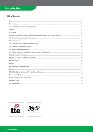 2
Introduction
Table of Contents
Abstract.....................................................................................................................................................
References.................................................................................................................................................
LTE - The de facto Mobile Access Standard.................................................................................................................
OFDMA.....................................................................................................................................................
SC-FDMA...................................................................................................................................................
Multiple Input Multiple Output (MIMO) Adaptive Modulation and Coding (AMC).....................................................
LTE Network Components and Functions....................................................................................................................
Frame Structures..........................................................................................................................................................
LTE Frame Structure and Bandwidth Concepts...........................................................................................................
LTE Downlink Channels and Signals.............................................................................................................................
LTE Uplink Channels and Signals..................................................................................................................................
LTE Bands, Channel Bandwidths, and Frequency Allocations.............................................................................
Radio Protocol Architecture........................................................................................................................................
RRC States and Inter-RAT Mobility (3GPP)...................................................................................................................
RRC Messages.............................................................................................................................................................
Paging..........................................................................................................................................................................
RRC Connection Establishment...................................................................................................................................
Security.........................................................................................................................................................................
MD8430A Signaling Tester: LTE Base Station Emulator.............................................................................................
Conformance Test........................................................................................................................................................
Testers, Analyzers and Generators..............................................................................................................................
Handheld Test.............................................................................................................................................................
LTE IQproducer............................................................................................................................................................
3
3
4
5
5
6
7
8
9
10
11
12
13
14
14
16
16
17
18
19
20
21
23
| LTE - Contents
 