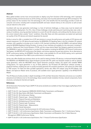 3w w w. a n r i t s u . c o m
Mobile/Wireless
Abstract
Many global wireless carriers have announced plans to deploy Long Term Evolution (LTE) technology, with 3 operators
already providing commercial service as of this writing, and many more launches planned through 2010 and beyond. The
primary reason for the transition from 3G technology to LTE is the benefits that this technology provides to both the
consumer and carrier, including both increased bandwidth and lower network latency to the consumer as well as lower
cost per data bit to the carrier.
Incumbent with any new generation technology is a host of technical challenges, so these areas must be tested and
optimized before deployment. For LTE, a few of these challenges include optimizing and maximizing data rates under a
variety of conditions, ensuring seamless handovers to current 2G and 3G networks, and verifying that the devices roam to
the correct network when outside “home” conditions. Only after these and other parameters are tested and optimized
can quality of the LTE devices and network equipment be assured.
Anritsu is proud to offer a complete line of LTE test solutions to ensure the performance and quality of LTE devices and
network equipment. For LTE device-focused testing, the MD8430A LTE Signaling Tester is the first complete LTE network
simulator, with capability to simulate up to 6 cells on 4 RF channels (including 2x2 and 4x2 MIMO), and optional fading
using the MF6900A Baseband Fading Simulator. A variety of user interfaces are available for this instrument, including C-
scenarios, Testing and Test Control Notation (TTCN), and the unique device Rapid Test Designer graphical environment.
The MD8430A is used as a building block in turnkey LTE test systems including the ME7832L LTE Protocol Conformance
Test System, the ME7873L RF Conformance Test System, and various operator-focused test solutions. As an alternative to
full RF conformance testing, the MT8820C One-Box Tester is also available for LTE and 2G/3G testing, and is optimized
for a variety of applications from R&D to pre-conformance to manufacturing.
Anritsu also offers flexible test solutions which can be used for testing of either LTE devices or enhanced Node Bs (eNBs).
The MS269xA and MS2830A Vector Signal Analyzers provide both LTE uplink and downlink analysis as well as optional
signal generation, while the MG3700A Vector Signal Generator produces realistic LTE signals with available MIMO
configurations. For signal generation in any of these platforms, the PC-based LTE IQProducer software provides a
graphical interface, enabling the user to quickly and easily generate LTE-compliant waveforms, with options for either FDD
or TDD variants. For field and other portable applications, Anritsu also offers LTE analysis using the BTS Master, Cell
Master, and Spectrum Master series of products, with available vector signal generator capability in the MT8221B BTS
Master.
This LTE Resource Guide provides in-depth knowledge of LTE and Next Generation Networks and serves as an excellent
educational and reference tool on the technology. Areas covered include modulation formats, network components, frame
structures, and physical channels and signals.
References
All 3rd Generation Partnership Project (3GPP) TS 36 series standards are available at http://www.3gpp.org/ftp/Specs/html-
info/36-series.htm.
• 3GPP TS 36.101: User Equipment (WIRELESS DEVICE) Radio Transmission and Reception
• 3GPP TS 36.104: Base Station (BS) Radio Transmission and Reception
• 3GPP TS 36.141: BS Conformance Testing
• 3GPP TS 36.201: Physical Layer - General Description
• 3GPP TS 36.211: Physical Channels and Modulation
• 3GPP TS 36.212: Multiplexing and Channel Coding
• 3GPP TS 36.213: Physical Layer Procedures
• 3GPP TS 36.214: Physical Layer - Measurements
• 3GPP TS 36.300: Overall description
• 3GPP TS 36.508: Common Test Environments for UE Conformance Testing
• 3GPP TS 36.521-1: UE Conformance Specification; Radio Transmission and Reception; Part 1: Conformance Testing
• 3GPP TS 36.521-3: UE Conformance Specification; Radio Transmission and Reception; Part 3: Radio Resource
Management (RRM) Conformance Testing
• 3GPP TS 36.521-3: UE Conformance Specification; Part 1: Protocol Conformance Specification
 
