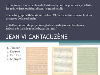 JEAN VI CANTACUZÈNE
1. L’auteur
2. L’œuvre
3. L’archive
4. Le projet
1. une source fondamentale de l’histoire byzantine pour les spécialistes,
les médiévistes occidentalistes, le grand public
2. une biographie thématique de Jean VI Cantacuzène rassemblant les
avancées de la recherche
3. fédérer autour du projet une génération de jeunes chercheurs
spécialisés dans le monde byzantin tardif
 