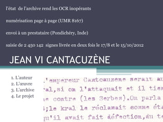 JEAN VI CANTACUZÈNE
1. L’auteur
2. L’œuvre
3. L’archive
4. Le projet
l’état de l’archive rend les OCR inopérants
numérisation page à page (UMR 8167)
envoi à un prestataire (Pondichéry, Inde)
saisie de 2 450 142 signes livrée en deux fois le 17/8 et le 15/10/2012
 