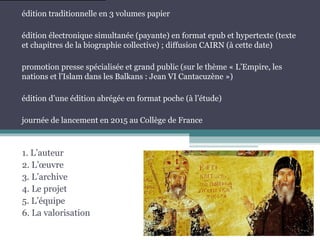 1. L’auteur
2. L’œuvre
3. L’archive
4. Le projet
5. L’équipe
6. La valorisation
édition traditionnelle en 3 volumes papier
édition électronique simultanée (payante) en format epub et hypertexte (texte
et chapitres de la biographie collective) ; diffusion CAIRN (à cette date)
promotion presse spécialisée et grand public (sur le thème « L’Empire, les
nations et l’Islam dans les Balkans : Jean VI Cantacuzène »)
édition d’une édition abrégée en format poche (à l’étude)
journée de lancement en 2015 au Collège de France
 