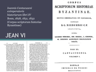 JEAN VI
1. L’auteur
2. L’œuvre
Ioannis Cantacuzeni
eximperatoris
historiarum libri IV
Bonn, 1828, 1831, 1832
(Corpus scriptorum historiae
Byzantinae)
 