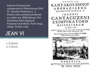 JEAN VI
1. L’auteur
2. L’œuvre
Ioannis Cantacuzeni
eximperatoris Historiarum libri
IV. Jacobus Pontanus […]
Graece nunc primum prodeunt
ex codice ms. Bibliothecae Viri
Clarissimi Petri Seguierii
Franciae Cancellarii, Paris 1645 ;
réimp. Venise 1729
 