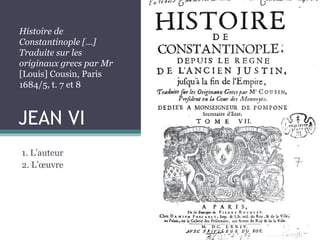 JEAN VI
1. L’auteur
2. L’œuvre
Histoire de
Constantinople […]
Traduite sur les
originaux grecs par Mr
[Louis] Cousin, Paris
1684/5, t. 7 et 8
 