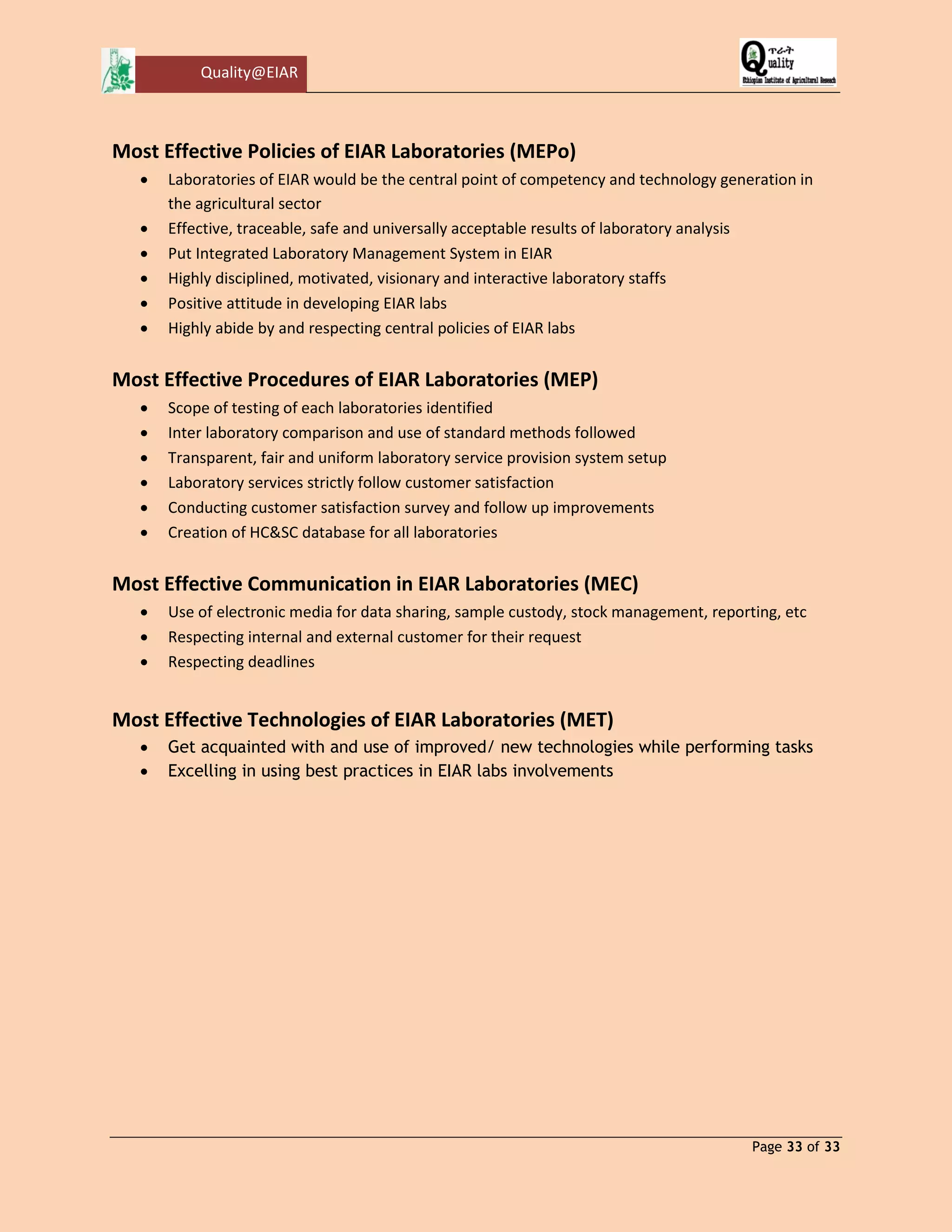 Quality@EIAR 
Page 33 of 33 
Most Effective Policies of EIAR Laboratories (MEPo) 
 Laboratories of EIAR would be the central point of competency and technology generation in the agricultural sector 
 Effective, traceable, safe and universally acceptable results of laboratory analysis 
 Put Integrated Laboratory Management System in EIAR 
 Highly disciplined, motivated, visionary and interactive laboratory staffs 
 Positive attitude in developing EIAR labs 
 Highly abide by and respecting central policies of EIAR labs 
Most Effective Procedures of EIAR Laboratories (MEP) 
 Scope of testing of each laboratories identified 
 Inter laboratory comparison and use of standard methods followed 
 Transparent, fair and uniform laboratory service provision system setup 
 Laboratory services strictly follow customer satisfaction 
 Conducting customer satisfaction survey and follow up improvements 
 Creation of HC&SC database for all laboratories 
Most Effective Communication in EIAR Laboratories (MEC) 
 Use of electronic media for data sharing, sample custody, stock management, reporting, etc 
 Respecting internal and external customer for their request 
 Respecting deadlines 
Most Effective Technologies of EIAR Laboratories (MET) 
 Get acquainted with and use of improved/ new technologies while performing tasks 
 Excelling in using best practices in EIAR labs involvements 
