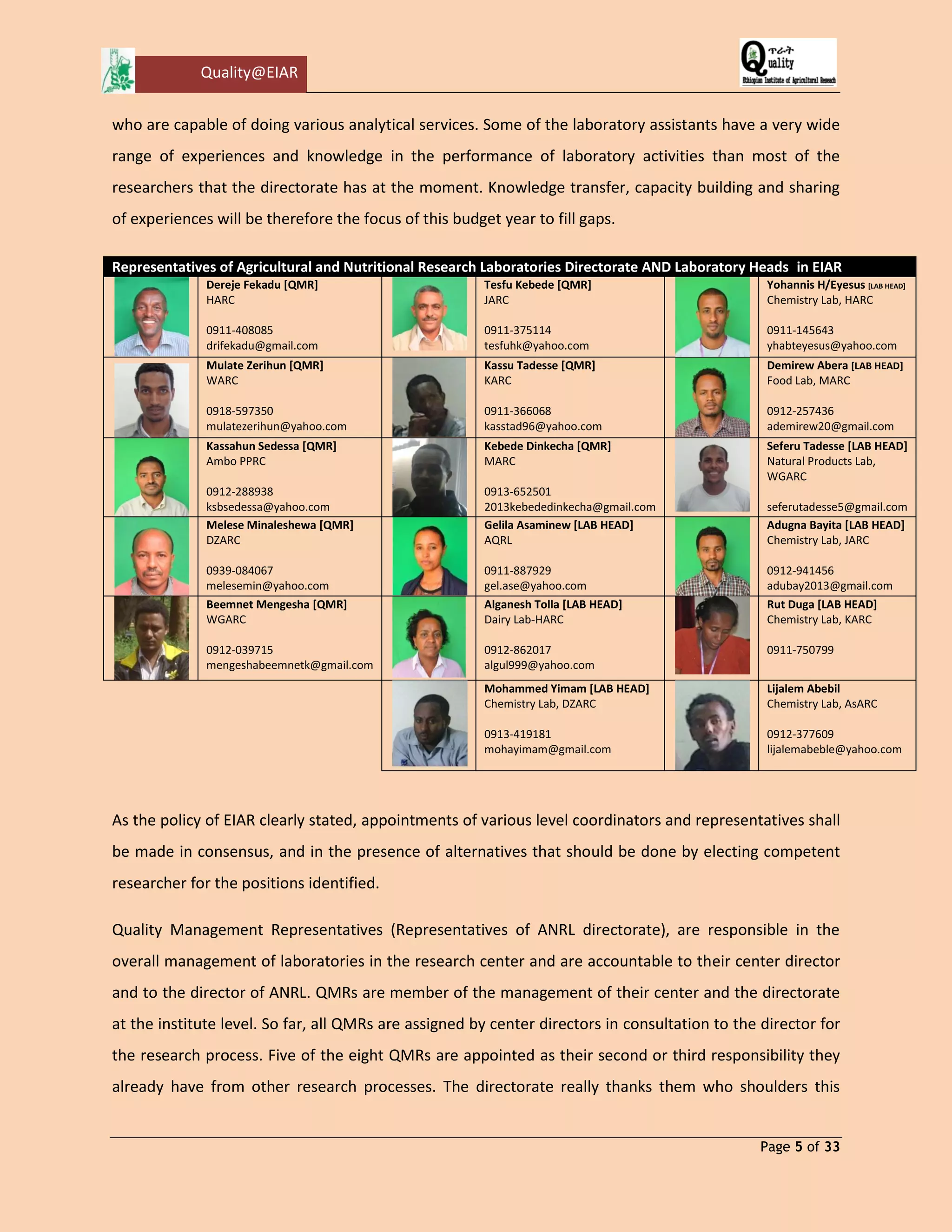 Quality@EIAR 
Page 5 of 33 
who are capable of doing various analytical services. Some of the laboratory assistants have a very wide range of experiences and knowledge in the performance of laboratory activities than most of the researchers that the directorate has at the moment. Knowledge transfer, capacity building and sharing of experiences will be therefore the focus of this budget year to fill gaps. 
Representatives of Agricultural and Nutritional Research Laboratories Directorate AND Laboratory Heads in EIAR 
Dereje Fekadu [QMR] 
HARC 
0911-408085 
drifekadu@gmail.com 
Tesfu Kebede [QMR] 
JARC 
0911-375114 
tesfuhk@yahoo.com 
Yohannis H/Eyesus [LAB HEAD] 
Chemistry Lab, HARC 
0911-145643 
yhabteyesus@yahoo.com 
Mulate Zerihun [QMR] 
WARC 
0918-597350 
mulatezerihun@yahoo.com 
Kassu Tadesse [QMR] 
KARC 
0911-366068 
kasstad96@yahoo.com 
Demirew Abera [LAB HEAD] 
Food Lab, MARC 
0912-257436 
ademirew20@gmail.com 
Kassahun Sedessa [QMR] 
Ambo PPRC 
0912-288938 
ksbsedessa@yahoo.com 
Kebede Dinkecha [QMR] 
MARC 
0913-652501 
2013kebededinkecha@gmail.com 
Seferu Tadesse [LAB HEAD] 
Natural Products Lab, WGARC 
seferutadesse5@gmail.com 
Melese Minaleshewa [QMR] 
DZARC 
0939-084067 
melesemin@yahoo.com 
Gelila Asaminew [LAB HEAD] 
AQRL 
0911-887929 
gel.ase@yahoo.com 
Adugna Bayita [LAB HEAD] 
Chemistry Lab, JARC 
0912-941456 
adubay2013@gmail.com 
Beemnet Mengesha [QMR] 
WGARC 
0912-039715 
mengeshabeemnetk@gmail.com 
Alganesh Tolla [LAB HEAD] 
Dairy Lab-HARC 
0912-862017 
algul999@yahoo.com 
Rut Duga [LAB HEAD] 
Chemistry Lab, KARC 
0911-750799 
Mohammed Yimam [LAB HEAD] 
Chemistry Lab, DZARC 
0913-419181 
mohayimam@gmail.com 
Lijalem Abebil 
Chemistry Lab, AsARC 
0912-377609 
lijalemabeble@yahoo.com 
As the policy of EIAR clearly stated, appointments of various level coordinators and representatives shall be made in consensus, and in the presence of alternatives that should be done by electing competent researcher for the positions identified. 
Quality Management Representatives (Representatives of ANRL directorate), are responsible in the overall management of laboratories in the research center and are accountable to their center director and to the director of ANRL. QMRs are member of the management of their center and the directorate at the institute level. So far, all QMRs are assigned by center directors in consultation to the director for the research process. Five of the eight QMRs are appointed as their second or third responsibility they already have from other research processes. The directorate really thanks them who shoulders this  
