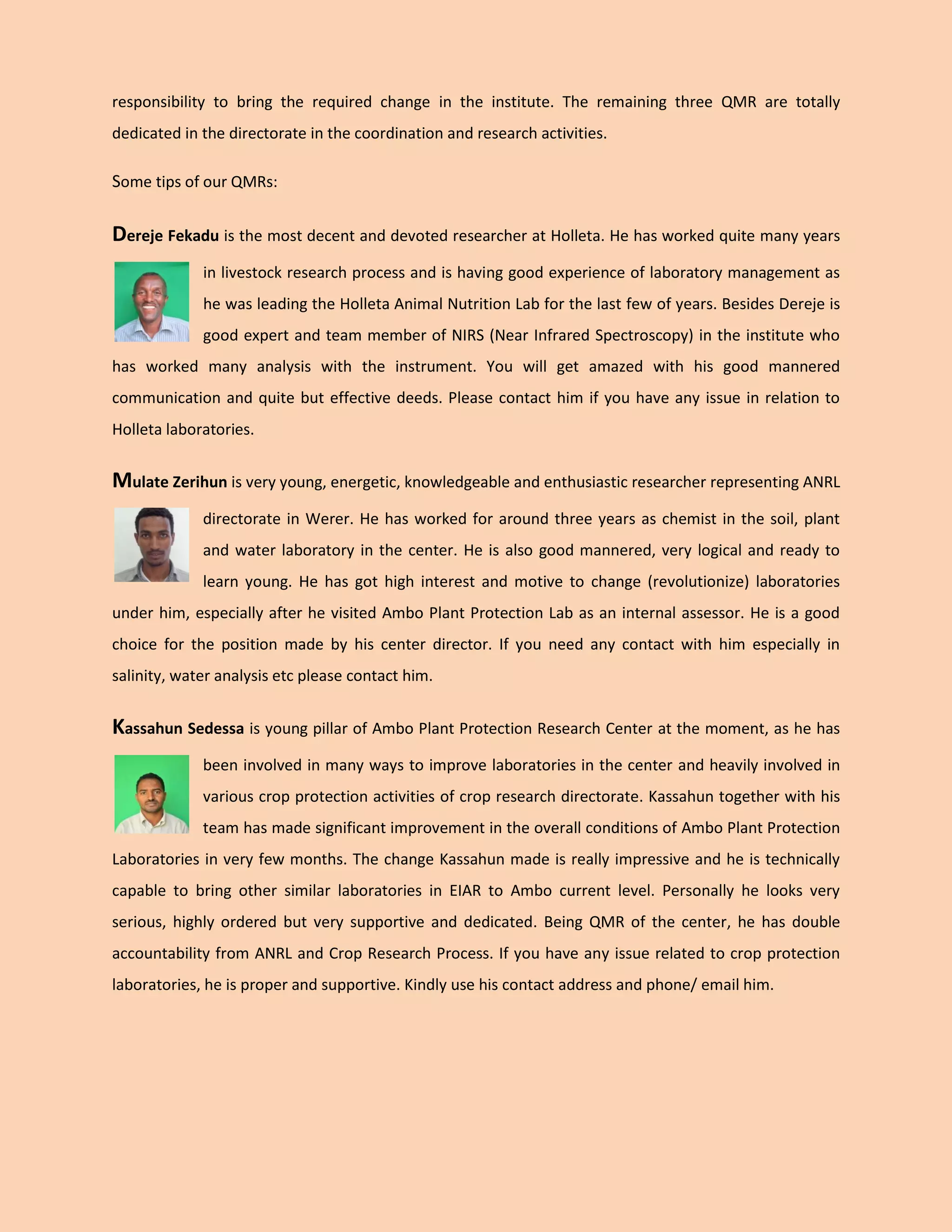 responsibility to bring the required change in the institute. The remaining three QMR are totally dedicated in the directorate in the coordination and research activities. 
Some tips of our QMRs: 
Dereje Fekadu is the most decent and devoted researcher at Holleta. He has worked quite many years in livestock research process and is having good experience of laboratory management as he was leading the Holleta Animal Nutrition Lab for the last few of years. Besides Dereje is good expert and team member of NIRS (Near Infrared Spectroscopy) in the institute who has worked many analysis with the instrument. You will get amazed with his good mannered communication and quite but effective deeds. Please contact him if you have any issue in relation to Holleta laboratories. 
Mulate Zerihun is very young, energetic, knowledgeable and enthusiastic researcher representing ANRL directorate in Werer. He has worked for around three years as chemist in the soil, plant and water laboratory in the center. He is also good mannered, very logical and ready to learn young. He has got high interest and motive to change (revolutionize) laboratories under him, especially after he visited Ambo Plant Protection Lab as an internal assessor. He is a good choice for the position made by his center director. If you need any contact with him especially in salinity, water analysis etc please contact him. 
Kassahun Sedessa is young pillar of Ambo Plant Protection Research Center at the moment, as he has been involved in many ways to improve laboratories in the center and heavily involved in various crop protection activities of crop research directorate. Kassahun together with his team has made significant improvement in the overall conditions of Ambo Plant Protection Laboratories in very few months. The change Kassahun made is really impressive and he is technically capable to bring other similar laboratories in EIAR to Ambo current level. Personally he looks very serious, highly ordered but very supportive and dedicated. Being QMR of the center, he has double accountability from ANRL and Crop Research Process. If you have any issue related to crop protection laboratories, he is proper and supportive. Kindly use his contact address and phone/ email him. 
 