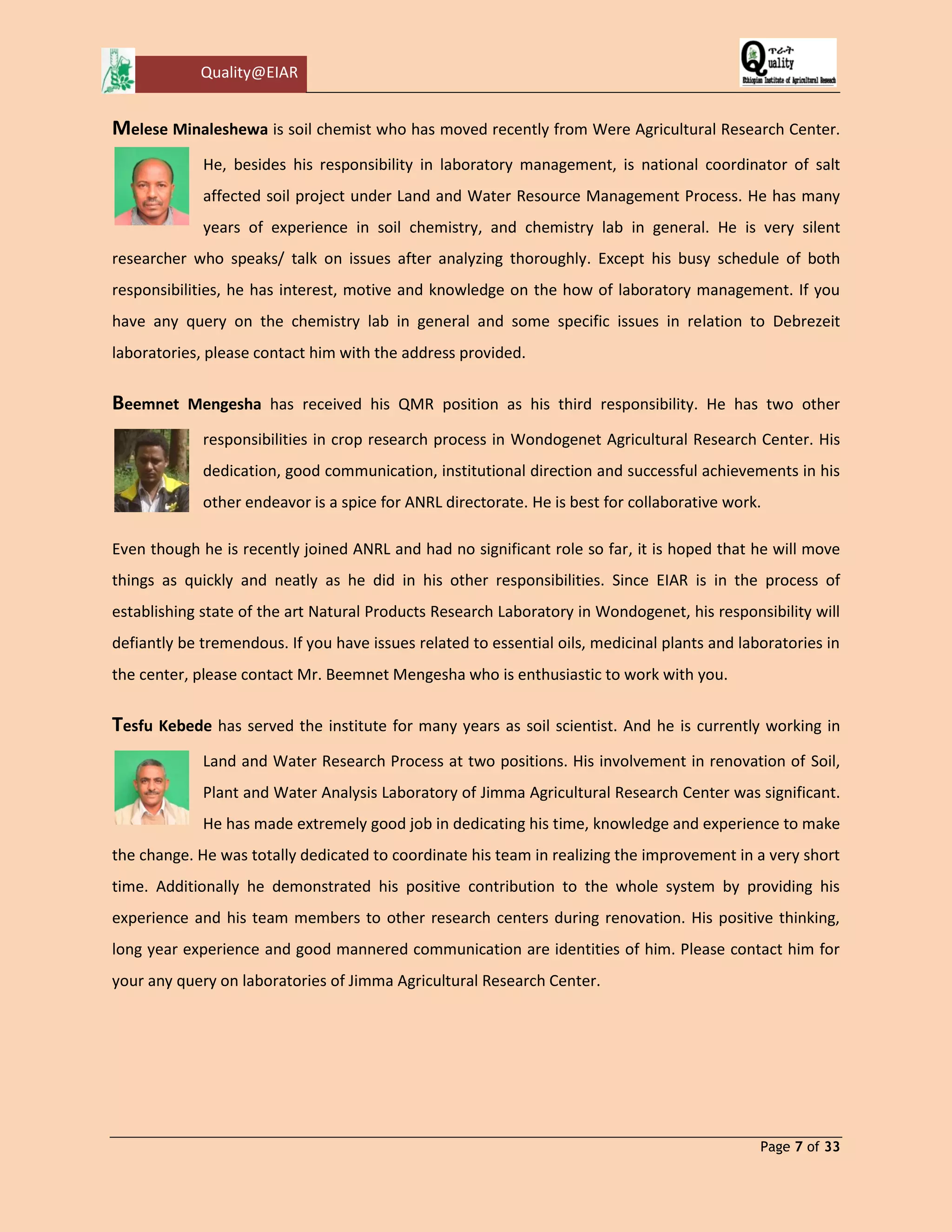 Quality@EIAR 
Page 7 of 33 
Melese Minaleshewa is soil chemist who has moved recently from Were Agricultural Research Center. He, besides his responsibility in laboratory management, is national coordinator of salt affected soil project under Land and Water Resource Management Process. He has many years of experience in soil chemistry, and chemistry lab in general. He is very silent researcher who speaks/ talk on issues after analyzing thoroughly. Except his busy schedule of both responsibilities, he has interest, motive and knowledge on the how of laboratory management. If you have any query on the chemistry lab in general and some specific issues in relation to Debrezeit laboratories, please contact him with the address provided. 
Beemnet Mengesha has received his QMR position as his third responsibility. He has two other responsibilities in crop research process in Wondogenet Agricultural Research Center. His dedication, good communication, institutional direction and successful achievements in his other endeavor is a spice for ANRL directorate. He is best for collaborative work. 
Even though he is recently joined ANRL and had no significant role so far, it is hoped that he will move things as quickly and neatly as he did in his other responsibilities. Since EIAR is in the process of establishing state of the art Natural Products Research Laboratory in Wondogenet, his responsibility will defiantly be tremendous. If you have issues related to essential oils, medicinal plants and laboratories in the center, please contact Mr. Beemnet Mengesha who is enthusiastic to work with you. 
Tesfu Kebede has served the institute for many years as soil scientist. And he is currently working in Land and Water Research Process at two positions. His involvement in renovation of Soil, Plant and Water Analysis Laboratory of Jimma Agricultural Research Center was significant. He has made extremely good job in dedicating his time, knowledge and experience to make the change. He was totally dedicated to coordinate his team in realizing the improvement in a very short time. Additionally he demonstrated his positive contribution to the whole system by providing his experience and his team members to other research centers during renovation. His positive thinking, long year experience and good mannered communication are identities of him. Please contact him for your any query on laboratories of Jimma Agricultural Research Center. 
 
