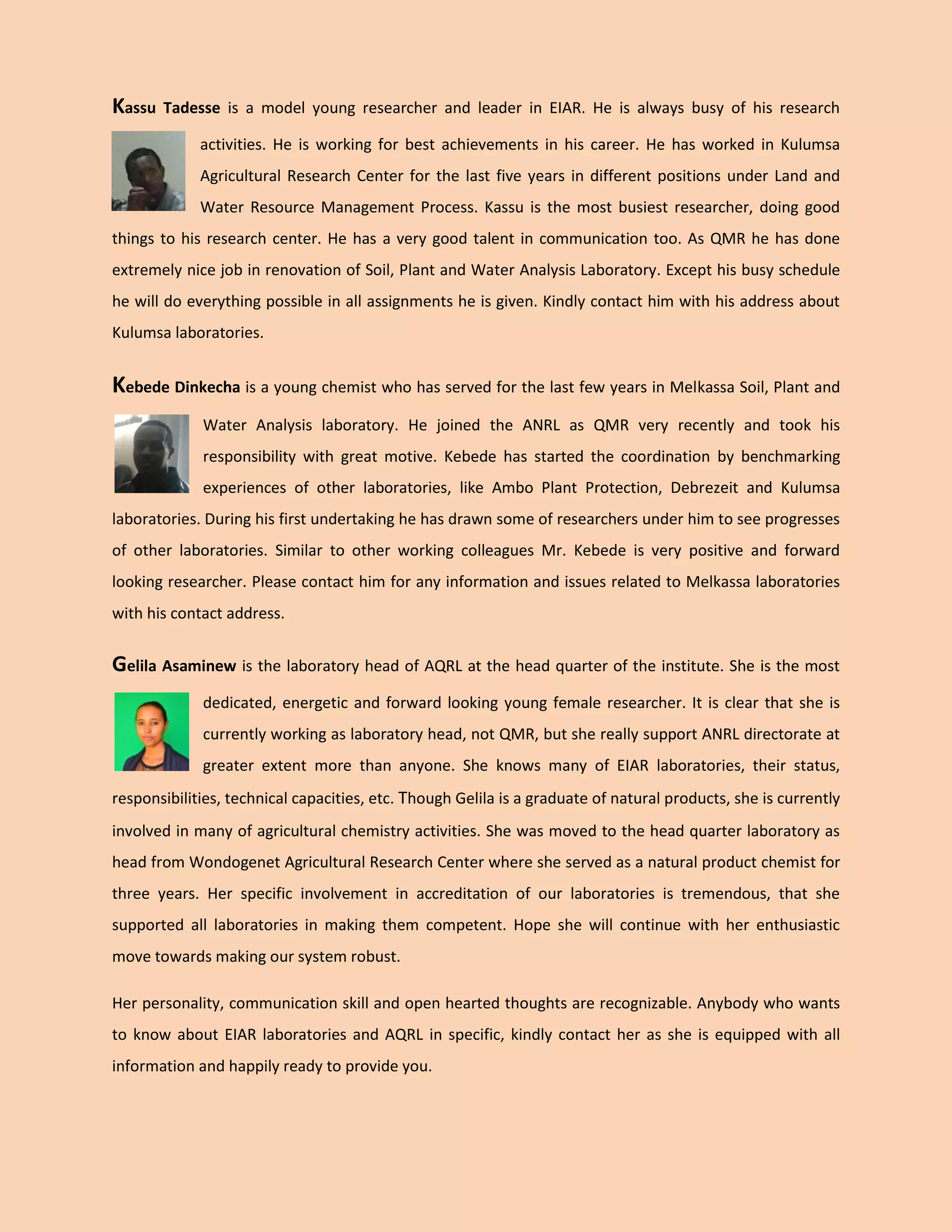 Kassu Tadesse is a model young researcher and leader in EIAR. He is always busy of his research activities. He is working for best achievements in his career. He has worked in Kulumsa Agricultural Research Center for the last five years in different positions under Land and Water Resource Management Process. Kassu is the most busiest researcher, doing good things to his research center. He has a very good talent in communication too. As QMR he has done extremely nice job in renovation of Soil, Plant and Water Analysis Laboratory. Except his busy schedule he will do everything possible in all assignments he is given. Kindly contact him with his address about Kulumsa laboratories. 
Kebede Dinkecha is a young chemist who has served for the last few years in Melkassa Soil, Plant and Water Analysis laboratory. He joined the ANRL as QMR very recently and took his responsibility with great motive. Kebede has started the coordination by benchmarking experiences of other laboratories, like Ambo Plant Protection, Debrezeit and Kulumsa laboratories. During his first undertaking he has drawn some of researchers under him to see progresses of other laboratories. Similar to other working colleagues Mr. Kebede is very positive and forward looking researcher. Please contact him for any information and issues related to Melkassa laboratories with his contact address. 
Gelila Asaminew is the laboratory head of AQRL at the head quarter of the institute. She is the most dedicated, energetic and forward looking young female researcher. It is clear that she is currently working as laboratory head, not QMR, but she really support ANRL directorate at greater extent more than anyone. She knows many of EIAR laboratories, their status, responsibilities, technical capacities, etc. Though Gelila is a graduate of natural products, she is currently involved in many of agricultural chemistry activities. She was moved to the head quarter laboratory as head from Wondogenet Agricultural Research Center where she served as a natural product chemist for three years. Her specific involvement in accreditation of our laboratories is tremendous, that she supported all laboratories in making them competent. Hope she will continue with her enthusiastic move towards making our system robust. 
Her personality, communication skill and open hearted thoughts are recognizable. Anybody who wants to know about EIAR laboratories and AQRL in specific, kindly contact her as she is equipped with all information and happily ready to provide you.  